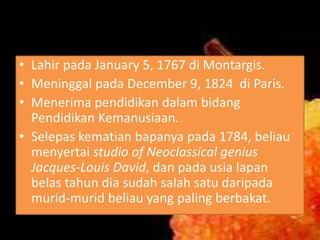 • Lahir pada January 5, 1767 di Montargis.
• Meninggal pada December 9, 1824 di Paris.
• Menerima pendidikan dalam bidang
Pendidikan Kemanusiaan.
• Selepas kematian bapanya pada 1784, beliau
menyertai studio of Neoclassical genius
Jacques-Louis David, dan pada usia lapan
belas tahun dia sudah salah satu daripada
murid-murid beliau yang paling berbakat.

 