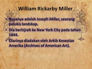 William Rickarby Miller
• Bapanya adalah Joseph Miller, seorang
pelukis landskap.
• Dia berhijrah ke New York City pada tahun
1844.
• Diarinya diadakan oleh Arkib Kesenian
Amerika (Archives of American Art).

 