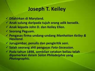 Joseph T. Keiley
 Dilahirkan di Maryland.
 Anak sulung daripada tujuh orang adik beradik.
 Anak kepada John D. dan Keiley Ellen.
 Seorang Peguam.
 Pengasas firma undang-undang Manhattan Keiley &
Haviland.
 Jurugambar, penulis dan pengkritik seni.
 Salah seorang ahli pengasas Foto-Secession.
 Pada tahun 1898, sembilan cetakan beliau telah
dipamerkan dalam Salon Philadelphia yang
Photographic.

 