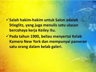 Salah hakim-hakim untuk Salon adalah
Stieglitz, yang juga menulis satu ulasan
bercahaya kerja Keiley itu.
Pada tahun 1900, beliau menyertai Kelab
Kamera New York dan mempunyai pameran
satu orang dalam kelab galeri.

 