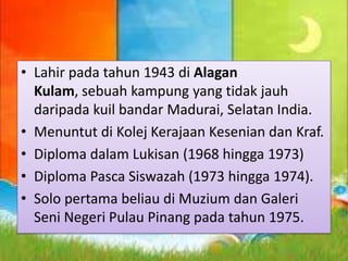 • Lahir pada tahun 1943 di Alagan
Kulam, sebuah kampung yang tidak jauh
daripada kuil bandar Madurai, Selatan India.
• Menuntut di Kolej Kerajaan Kesenian dan Kraf.
• Diploma dalam Lukisan (1968 hingga 1973)
• Diploma Pasca Siswazah (1973 hingga 1974).
• Solo pertama beliau di Muzium dan Galeri
Seni Negeri Pulau Pinang pada tahun 1975.

 