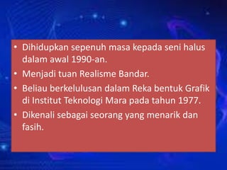 • Dihidupkan sepenuh masa kepada seni halus
dalam awal 1990-an.
• Menjadi tuan Realisme Bandar.
• Beliau berkelulusan dalam Reka bentuk Grafik
di Institut Teknologi Mara pada tahun 1977.
• Dikenali sebagai seorang yang menarik dan
fasih.

 