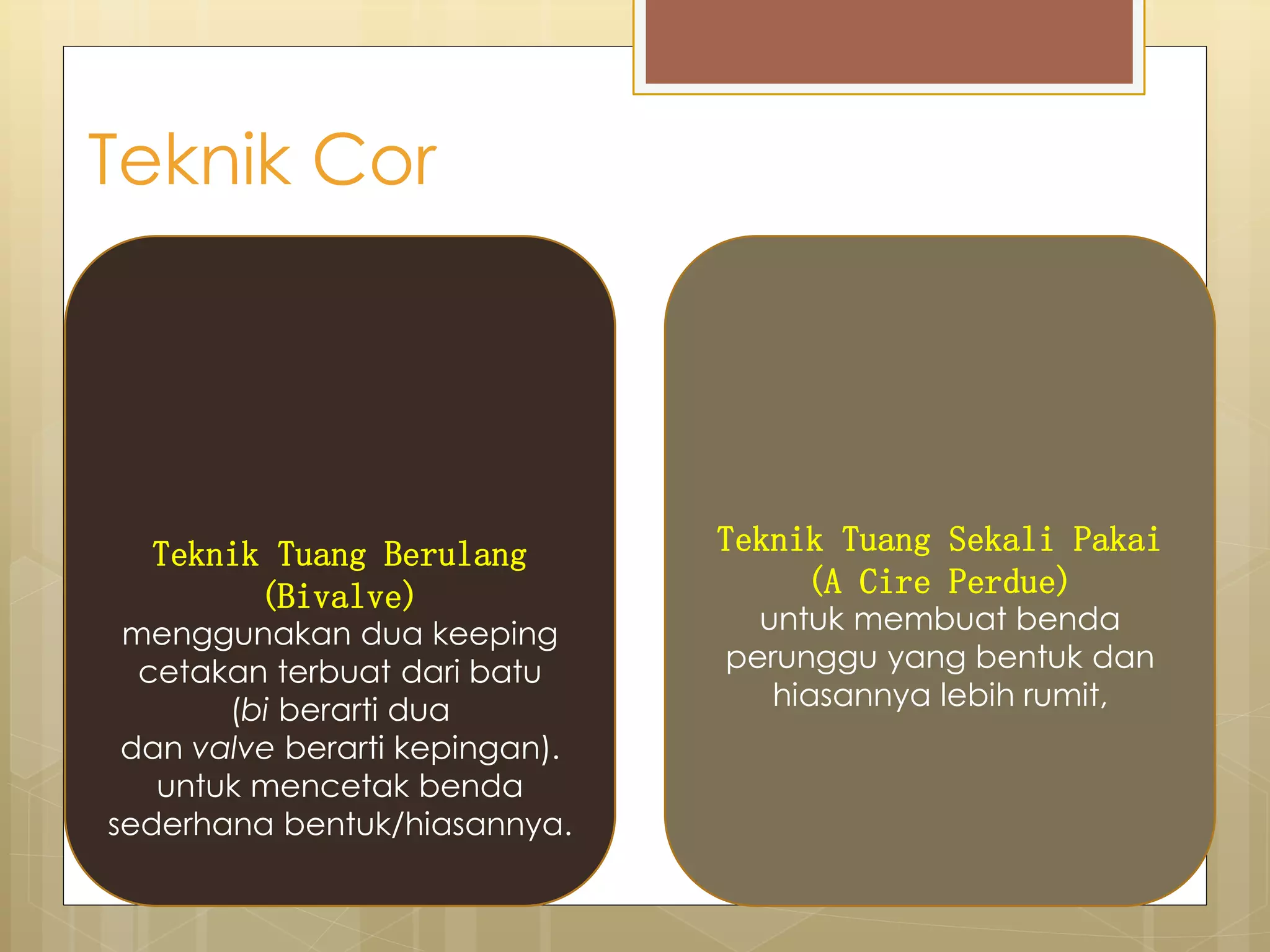 Teknik Cor 
Teknik Tuang Berulang 
(Bivalve) 
menggunakan dua keeping 
cetakan terbuat dari batu 
(bi berarti dua 
dan valve berarti kepingan). 
untuk mencetak benda 
sederhana bentuk/hiasannya. 
Teknik Tuang Sekali Pakai 
(A Cire Perdue) 
untuk membuat benda 
perunggu yang bentuk dan 
hiasannya lebih rumit, 
 