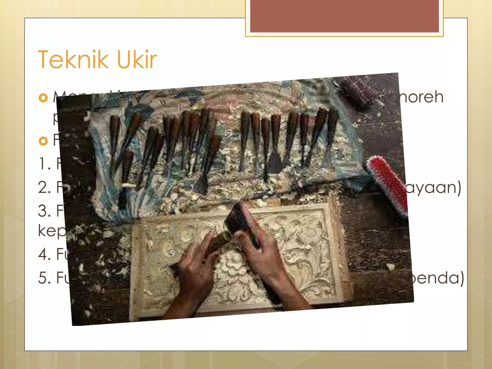 Teknik Ukir 
 Mengukir ►menggores, memahat, dan menoreh 
pola pada permukaan benda. 
 Fungsi : 
1. Fungsi hias ( Untuk hiasaan) 
2. Fungsi magis (berkaitan spiritual dan kepercayaan) 
3. Fungsi simbolik (untuk hiasan dan simbolik 
kepercayaan) 
4. Fungsi konstruksi (pendukung bangunan) 
5. Fungsi ekonomis(menambah nilai jual suatu benda) 
 