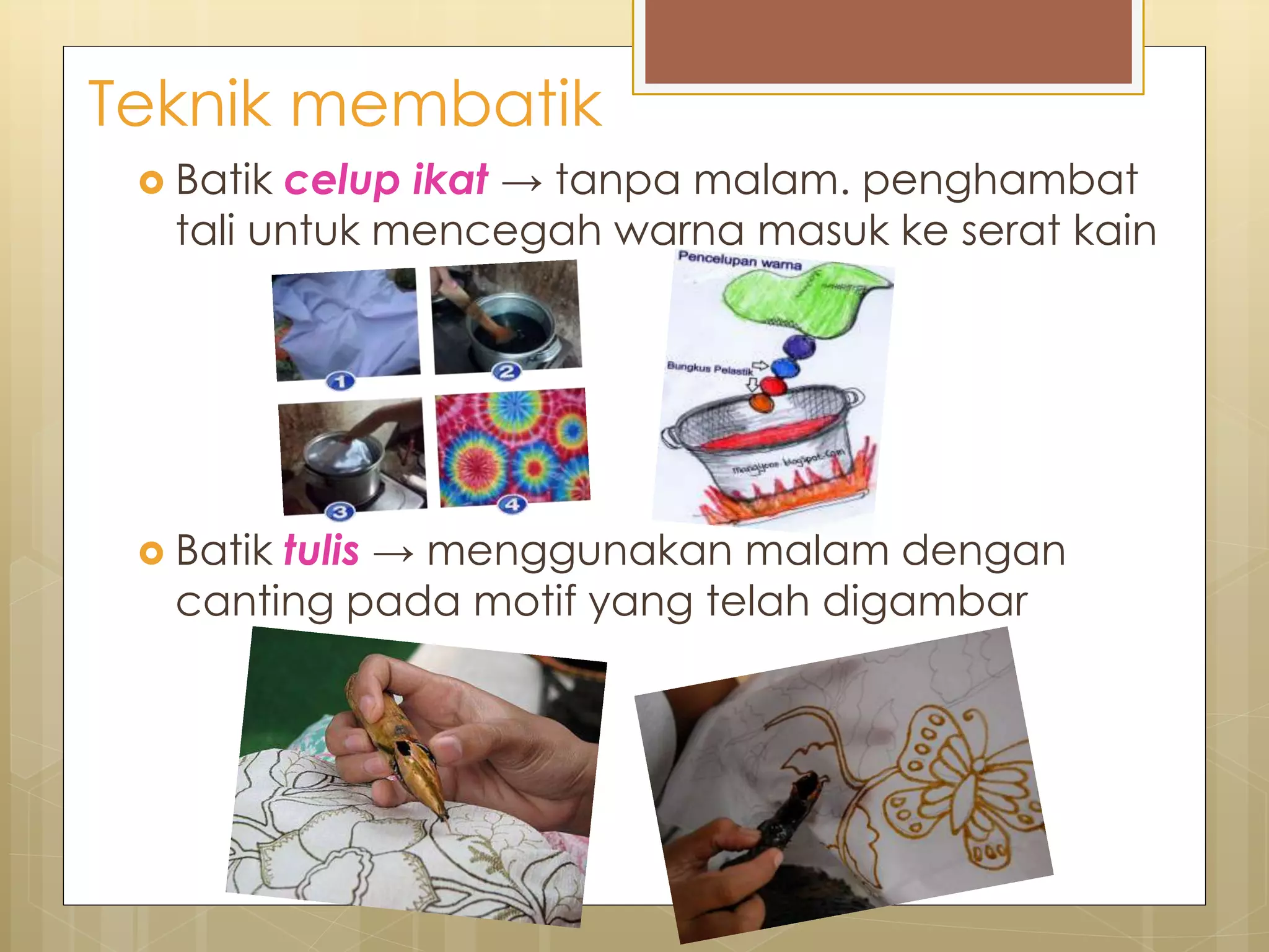 Teknik membatik 
 Batik celup ikat → tanpa malam. penghambat 
tali untuk mencegah warna masuk ke serat kain 
 Batik tulis → menggunakan malam dengan 
canting pada motif yang telah digambar 
 