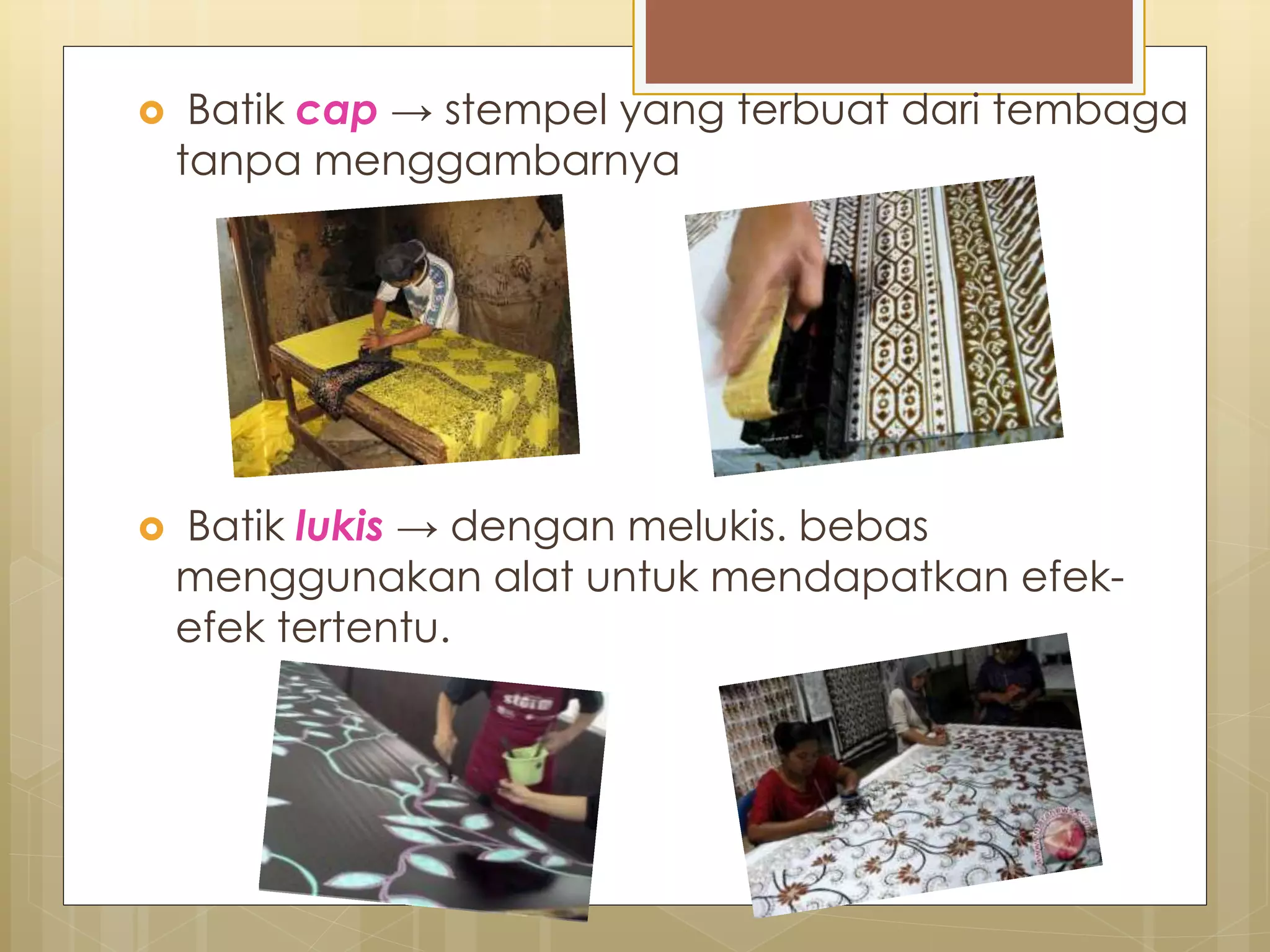  Batik cap → stempel yang terbuat dari tembaga 
tanpa menggambarnya 
 Batik lukis → dengan melukis. bebas 
menggunakan alat untuk mendapatkan efek-efek 
tertentu. 
 
