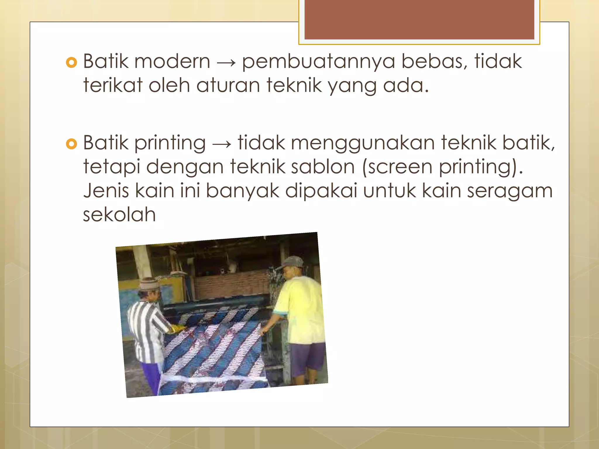  Batik modern → pembuatannya bebas, tidak 
terikat oleh aturan teknik yang ada. 
 Batik printing → tidak menggunakan teknik batik, 
tetapi dengan teknik sablon (screen printing). 
Jenis kain ini banyak dipakai untuk kain seragam 
sekolah 
 