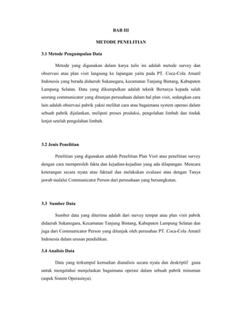 BAB III
METODE PENELITIAN
3.1 Metode Pengumpulan Data
Metode yang digunakan dalam karya tulis ini adalah metode survey dan
observasi atau plan visit langsung ke lapangan yaitu pada PT. Coca-Cola Amatil
Indonesia yang berada didaerah Sukanegara, kecamatan Tanjung Bintang, Kabupaten
Lampung Selatan. Data yang dikumpulkan adalah teknik Bertanya kepada salah
seorang communicator yang ditunjun perusahaan dalam hal plan visit, sedangkan cara
lain adalah observasi pabrik yakni melihat cara atau bagaimana system operasi dalam
sebuah pabrik dijalankan, meliputi proses produksi, pengolahan limbah dan tindak
lenjut setelah pengolahan limbah.
3.2 Jenis Penelitian
Penilitian yang digunakan adalah Penelitian Plan Visit atau penelitian survey
dengan cara memperoleh fakta dan kejadian-kejadian yang ada dilapangan. Mencara
keterangan secara nyata atau faktual dan melakukan evaluasi atau dengan Tanya
jawab malalui Communicator Person dari perusahaan yang bersangkutan.
3.3 Sumber Data
Sumber data yang diterima adalah dari survey tempat atau plan visit pabrik
didaerah Sukanegara, Kecamatan Tanjung Bintang, Kabupaten Lampung Selatan dan
juga dari Communicator Person yang ditunjuk oleh perusahan PT. Coca-Cola Amatil
Indonesia dalam urusan pendidikan.
3.4 Analisis Data
Data yang terkumpul kemudian dianalisis secara nyata dan deskriptif guna
untuk mengetahui menjelaskan bagaimana operasi dalam sebuah pabrik minuman
(aspek Sistem Operasinya).
 