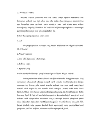 A. Produksi Frestea
Produksi Frestea dilakukan pada hari senin, Tetapi apabila permintaan dari
konsumen terdapat pada hari selasa atau rabu maka pihak manajemen akan meeting
dan kemudian pada produksi sprite misalnya pada hari selasa yang sedang
berlangsung, langsung dihentikan dan kemudian berpindah pada produksi frestea agar
permintaan konsumen akan tersedia pada hari itu.
Bahan Baku yang digunakan antara lain :
1. Air
Air yang digunakan adalah air yang berasal dari sumur bor dengan kedalaman
60-150 meter.
2. Water Treatment
Air ini telah dijelaskanj sebelumnya.
3. Refined Sugar
4. Symple Syrup
Untuk mendapatkan simple syrup refined sugar dicampur dengan air steril.
Proses pembuatan frestea dimulai dari pencucian botol menggunakan air yang
sebelumnya telah diolah sehingga menjadi steril, kemudia botol tersebut diisi dengan
minuman teh dengan suhu tinggi, apabila terdapat boto yang rusak maka botol
tersebut tidak digunkan, dan apabila masih tredapat kotoran maka akan dicuci
kembali. Bahan baku frestea sendiri didatangkan langsung dari Jawa Barat, dan diolah
langsung dipabrik. Setelah botol diisi dengan teh kemudian botol2 yang telah terisi
tersebut dicek dengan sinar ultraviolet, jadi jika terdapat freastea yang tidak jernih
maka tidak akan dipasarkan. Feed back untuk proses produksi frestea ini adalah 70%
berada dipabrik yaitu mencuci kembali botol yang masih kotor, memisahkan botol
yang rusak dari ban berjalan, memisahkan isi teh yang tidak jernih.
 
