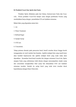 B. Produksi Coca-Cola, Sprite dan Fanta
Produksi Sprite dilakukan pada hari Selasa, berturut-turut Fanta dan Coca-
cola. Proses produksi Coca-Cola hampir sama dengan pembuatan Frestea yang
membedakan hanya dengan penambahan CO cair kedalam minuman.
Bahan baku yang digunakan antara lain :
1. Air
2. Water Treatment
3. Refined Sugar
4. Symple Syrup
5. CO2 cair.
6. Concentrate.
Tahap pertama dimulai pada pencucian botol, botol2 tersebut dicuci hingga bersih
menggunakan air steril melalui ban berjalan. Apabila terdapat boto yang masih kotor
akan kembali kepencucian dan apabila terdapat botol yang rusak maka akan
dipisahkan. Kemudian botol-botol tersebut disi dengan minuman Coca-Cola, Sprite
ataupun Fanta yang sebelumnya telah diramu dengan mencampurkan simple syrup
dan concrentate menghasilkan final syrup lalu dimasukkan CO2 cair kedalam
minuman tersebut. Setelah itu setiap botol yang telah terisi tersebut dicek
kejernihannya dengan Sinar Ultraviolet.
 