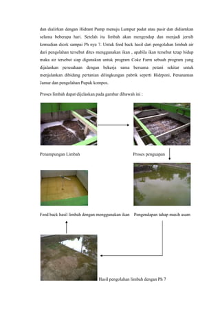 dan dialirkan dengan Hidrant Pump menuju Lumpur padat atau pasir dan didiamkan
selama beberapa hari. Setelah itu limbah akan mengendap dan menjadi jernih
kemudian dicek sampai Ph nya 7. Untuk feed back hasil dari pengolahan limbah air
dari pengolahan tersebut dites menggunakan ikan , apabila ikan tersebut tetap hidup
maka air tersebut siap digunakan untuk program Coke Farm sebuah program yang
dijalankan perusahaan dengan bekerja sama bersama petani sekitar untuk
menjalankan dibidang pertanian dilingkungan pabrik seperti Hidrponi, Penanaman
Jamur dan pengolahan Pupuk kompos.
Proses limbah dapat dijelaskan pada gambar dibawah ini :
Penampungan Limbah Proses penguapan
Feed back hasil limbah dengan menggunakan ikan Pengendapan tahap masih asam
Hasil pengolahan limbah dengan Ph 7
 