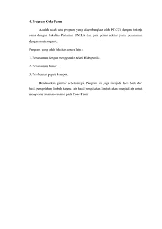 4. Program Coke Farm
Adalah salah satu program yang dikembangkan oleh PT.CCi dengan bekerja
sama dengan Fakultas Pertanian UNILA dan para petani sekitar yaitu penanaman
dengan mutu organic.
Program yang telah jelaskan antara lain :
1. Penanaman dengan menggunakn tekni Hidroponik.
2. Penanaman Jamur.
3. Pembuatan pupuk kompos.
Berdasarkan gambar sebelumnya. Program ini juga menjadi feed back dari
hasil pengolahan limbah karena air hasil pengolahan limbah akan menjadi air untuk
menyiram tanaman-tanamn pada Coke Farm.
 