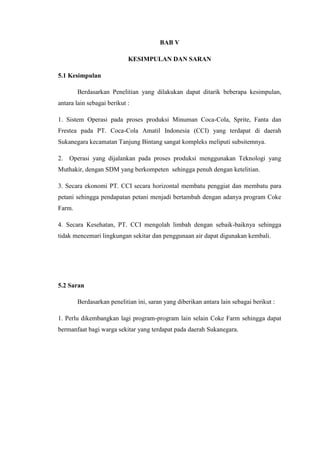 BAB V
KESIMPULAN DAN SARAN
5.1 Kesimpulan
Berdasarkan Penelitian yang dilakukan dapat ditarik beberapa kesimpulan,
antara lain sebagai berikut :
1. Sistem Operasi pada proses produksi Minuman Coca-Cola, Sprite, Fanta dan
Frestea pada PT. Coca-Cola Amatil Indonesia (CCI) yang terdapat di daerah
Sukanegara kecamatan Tanjung Bintang sangat kompleks meliputi subsitemnya.
2. Operasi yang dijalankan pada proses produksi menggunakan Teknologi yang
Muthakir, dengan SDM yang berkompeten sehingga penuh dengan ketelitian.
3. Secara ekonomi PT. CCI secara horizontal membatu penggiat dan membatu para
petani sehingga pendapatan petani menjadi bertambah dengan adanya program Coke
Farm.
4. Secara Kesehatan, PT. CCI mengolah limbah dengan sebaik-baiknya sehingga
tidak mencemari lingkungan sekitar dan penggunaan air dapat digunakan kembali.
5.2 Saran
Berdasarkan penelitian ini, saran yang diberikan antara lain sebagai berikut :
1. Perlu dikembangkan lagi program-program lain selain Coke Farm sehingga dapat
bermanfaat bagi warga sekitar yang terdapat pada daerah Sukanegara.
 