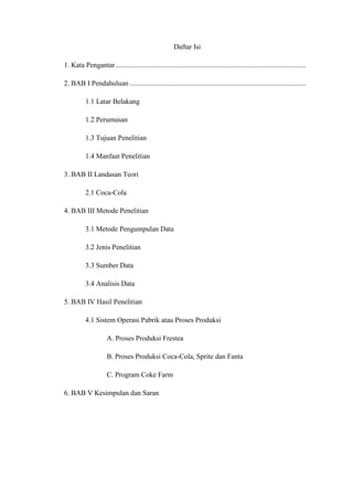 Daftar Isi
1. Kata Pengantar...........................................................................................................
2. BAB I Pendahuluan ...................................................................................................
1.1 Latar Belakang
1.2 Perumusan
1.3 Tujuan Penelitian
1.4 Manfaat Penelitian
3. BAB II Landasan Teori
2.1 Coca-Cola
4. BAB III Metode Penelitian
3.1 Metode Pengumpulan Data
3.2 Jenis Penelitian
3.3 Sumber Data
3.4 Analisis Data
5. BAB IV Hasil Penelitian
4.1 Sistem Operasi Pabrik atau Proses Produksi
A. Proses Produksi Frestea
B. Proses Produksi Coca-Cola, Sprite dan Fanta
C. Program Coke Farm
6. BAB V Kesimpulan dan Saran
 