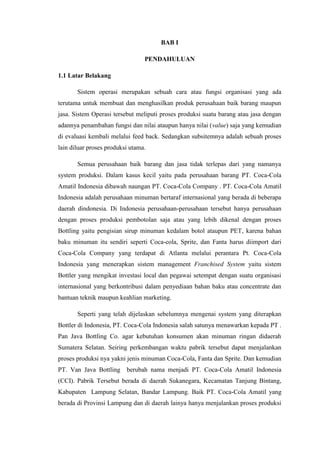 BAB I
PENDAHULUAN
1.1 Latar Belakang
Sistem operasi merupakan sebuah cara atau fungsi organisasi yang ada
terutama untuk membuat dan menghasilkan produk perusahaan baik barang maupun
jasa. Sistem Operasi tersebut meliputi proses produksi suatu barang atau jasa dengan
adannya penambahan fungsi dan nilai ataupun hanya nilai (value) saja yang kemudian
di evaluasi kembali melalui feed back. Sedangkan subsitemnya adalah sebuah proses
lain diluar proses produksi utama.
Semua perusahaan baik barang dan jasa tidak terlepas dari yang namanya
system produksi. Dalam kasus kecil yaitu pada perusahaan barang PT. Coca-Cola
Amatil Indonesia dibawah naungan PT. Coca-Cola Company . PT. Coca-Cola Amatil
Indonesia adalah perusahaan minuman bertaraf internasional yang berada di beberapa
daerah dindonesia. Di Indonesia perusahaan-perusahaan tersebut hanya perusahaan
dengan proses produksi pembotolan saja atau yang lebih dikenal dengan proses
Bottling yaitu pengisian sirup minuman kedalam botol ataupun PET, karena bahan
baku minuman itu sendiri seperti Coca-cola, Sprite, dan Fanta harus diimport dari
Coca-Cola Company yang terdapat di Atlanta melalui perantara Pt. Coca-Cola
Indonesia yang menerapkan sistem management Franchised System yaitu sistem
Bottler yang mengikat investasi local dan pegawai setempat dengan suatu organisasi
internasional yang berkontribusi dalam penyediaan bahan baku atau concentrate dan
bantuan teknik maupun keahlian marketing.
Seperti yang telah dijelaskan sebelumnya mengenai system yang diterapkan
Bottler di Indonesia, PT. Coca-Cola Indonesia salah satunya menawarkan kepada PT .
Pan Java Bottling Co. agar kebutuhan konsumen akan minuman ringan didaerah
Sumatera Selatan. Seiring perkembangan waktu pabrik tersebut dapat menjalankan
proses produksi nya yakni jenis minuman Coca-Cola, Fanta dan Sprite. Dan kemudian
PT. Van Java Bottling berubah nama menjadi PT. Coca-Cola Amatil Indonesia
(CCI). Pabrik Tersebut berada di daerah Sukanegara, Kecamatan Tanjung Bintang,
Kabupaten Lampung Selatan, Bandar Lampung. Baik PT. Coca-Cola Amatil yang
berada di Provinsi Lampung dan di daerah lainya hanya menjalankan proses produksi
 