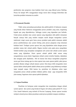 pembotolan atau pengisian sirup kedalam botol atau yang dikenal prose Bottling.
Proses Ini hampir 80% menggunakan tenaga mesin demi menjaga kebersihan dan
kesterilan produksi minuman itu sendiri.
1.2 Perumusah Masalah.
Tidak semua perusahaan-perusahaan dan pabrik-pabrik di Indonesia maupun
yang berada diluar Indonesia menggunakan proses produksi yang sama, tergantung
kepada apa yang diproduksinya. Sehingga system yang digunakan pun berbeda.
Untuk proses produksi atau system operasi yang digunakan oleh pabrik minuaman
banyak caranya baik yang modern maupun masih dengan mengunkan system
tradisional, tetapi secara garis beras proses produksi pada pabrik minuman adalah
proses pembotolannya atau system botting yaitu proses pengisian sirup minuman
kedalam botol. Terdapat system operasi lain yang dijaalankan selain dengan proses
produksi utama dari sebuah pabrik. Bagian tersebut yaitu pada prose pengolahan
limbah kembali yang merupakan serangkaian sub system dari sebuah system opeasi
utama yang dijalankan. Sitem operasi sebuah pabrik tidak semua orang
mengetahuinya secara detail, bagaimana sebuah system tersebut berjalan, dijalankan
dan mengapa perlu dijalankan.. Hal ini karena kita hanya mengetahui pengertian
secara gari beras tentang apa itu sitem operasi atau suatu operasi pabrik yakni proses
produksi dikatan sebagai sebuah tatanan system. Kita hanya lebih mengetahui sitem
operasi dalam sebuah pabrik adalah sebatas proses produksi yang didalamnya terdapat
input menjadi output. Oleh karena itu, penelitian ini dilakukan selain ingin
mengetahui proses sebuah produksi didalam pabrik, tetapi juga mengetahui lebih
jelas tentang bagaiman sitem operasi pabrik dijalankan.
1.3 Tujuan Penelitian
Penelitian ini bertujuan untuk mengetahui dan menjelaskan dengan sebuah
system operasi dan system yang berada di bagian sub-subnya pada pabrik PT. Coca-
Cola Amatil Indonesia yang terletak di Provinsi Lampung. Sistem operasi tersebut
meliputi seluruh proses dalam peyediaan untuk proses produksi maupun setelahnya.
 