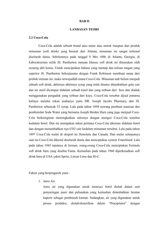 BAB II
LANDASAN TEORI
2.1 Coca-Cola
Coca-Cola adalah sebuah brand atau nama atau merek maupun dari produk
minuman (soft drink) yang berasal dari Atlanta, minuman ini sangat terkenal
diseluruh dunia. Sebelumnya pada tanggal 8 Mei 1886 di Atlanta, Georgia, di
Laboratrurium milik JS. Pamberton ramuan khusus soft drink ini ditemukan oleh
seoarng ahli kimia. Untuk menciptakan bahasa yang mantap dan tulisan tangan yang
superior JS. Pamberton bekerjasama dengan Frank Robinson membuat nama dari
probuk minuan ini, maka terwujudlah nama Coca-Cola. Minuman tadi belum menjadi
sebuah soft drink, akhirnya akhirnya syrup yang telah diramu ditambahkan gula cair
dan air steril dicampur didalam sebuah ketel dan yang terbuat dari besi dan diaduk
menggunakan pengaduk yang terbuat dari kayu. Coca-Cola tersebut dijual pertama
kalinya melalui rekan usahanya yaitu DR. Joseph Jacobs Pharmacy dan JS.
Pamberton sebanyak 52 syrup. Lalu pada tahun 1894 seorang pembuat manisan dan
pembotolan Soda Water yang bernama Joseph Beiden Harn yang juga menjual Coca-
Cola berkeinginan menimgkatkan salesnya dengan mengisi Coca-Cola tersebut
kedalam botol. Dan ini merupakan tahun pertama Coca-Cola dikemas didalam botol
dan dengan menambahkan nya CO2 cair kedalam minuman tersebut. Lalu pada tahun
1897 Coca-Cola mulai di eksport ke Honolulu dan Canada. Dan mulai selanjutnya
saat itu Coca-Cola dikenal diseluruh dunia dan menciptakan system Franchised. Lalu
pada tahun 1943 tepatnya di Jerman, orang-orang Coca-Cola menciptakan Formula
soft drink baru yang disebut Fanta. Kemudian pada tahun 1960 diperkenalkan soft
drink baru di USA yakni Sprite, Limun Lime dan Hi-C.
Faktor yang berpengaruh yaitu :
1. Jenis Air
Jenis air yang digunakan untuk mencuci botol diolah dalam unit
penyaringan pasir dan pelunakan yang kemudian ditambahkan larutan
kaporit sebagai pembunuh kuman. Sedangkan, air yang digunakan untuk
proses produksi, diolah/disterilkan dalam “Pracipitator” dengan
 