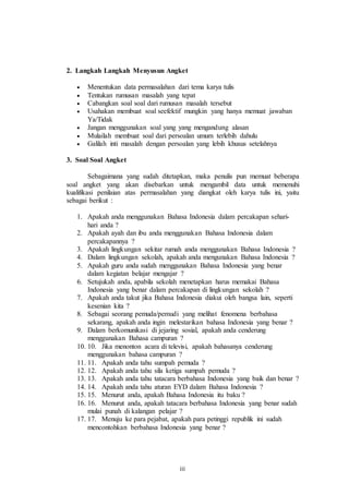 2. Langkah Langkah Menyusun Angket 
 Menentukan data permasalahan dari tema karya tulis 
 Tentukan rumusan masalah yang tepat 
 Cabangkan soal soal dari rumusan masalah tersebut 
 Usahakan membuat soal seefektif mungkin yang hanya memuat jawaban 
iii 
Ya/Tidak 
 Jangan menggunakan soal yang yang mengandung alasan 
 Mulailah membuat soal dari persoalan umum terlebih dahulu 
 Galilah inti masalah dengan persoalan yang lebih khusus setelahnya 
3. Soal Soal Angket 
Sebagaimana yang sudah ditetapkan, maka penulis pun memuat beberapa 
soal angket yang akan disebarkan untuk mengambil data untuk memenuhi 
kualifikasi penilaian atas permasalahan yang diangkat oleh karya tulis ini, yaitu 
sebagai berikut : 
1. Apakah anda menggunakan Bahasa Indonesia dalam percakapan sehari-hari 
anda ? 
2. Apakah ayah dan ibu anda menggunakan Bahasa Indonesia dalam 
percakapannya ? 
3. Apakah lingkungan sekitar rumah anda menggunakan Bahasa Indonesia ? 
4. Dalam lingkungan sekolah, apakah anda mengunakan Bahasa Indonesia ? 
5. Apakah guru anda sudah menggunakan Bahasa Indonesia yang benar 
dalam kegiatan belajar mengajar ? 
6. Setujukah anda, apabila sekolah menetapkan harus memakai Bahasa 
Indonesia yang benar dalam percakapan di lingkungan sekolah ? 
7. Apakah anda takut jika Bahasa Indonesia diakui oleh bangsa lain, seperti 
kesenian kita ? 
8. Sebagai seorang pemuda/pemudi yang melihat fenomena berbahasa 
sekarang, apakah anda ingin melestarikan bahasa Indonesia yang benar ? 
9. Dalam berkomunikasi di jejaring sosial, apakah anda cenderung 
menggunakan Bahasa campuran ? 
10. 10. Jika menonton acara di televisi, apakah bahasanya cenderung 
menggunakan bahasa campuran ? 
11. 11. Apakah anda tahu sumpah pemuda ? 
12. 12. Apakah anda tahu sila ketiga sumpah pemuda ? 
13. 13. Apakah anda tahu tatacara berbahasa Indonesia yang baik dan benar ? 
14. 14. Apakah anda tahu aturan EYD dalam Bahasa Indonesia ? 
15. 15. Menurut anda, apakah Bahasa Indonesia itu baku ? 
16. 16. Menurut anda, apakah tatacara berbahasa Indonesia yang benar sudah 
mulai punah di kalangan pelajar ? 
17. 17. Menuju ke para pejabat, apakah para petinggi republik ini sudah 
mencontohkan berbahasa Indonesia yang benar ? 
 