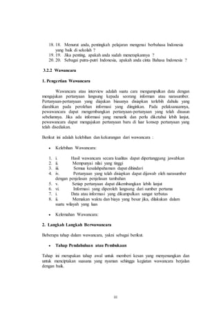 18. 18. Menurut anda, pentingkah pelajaran mengenai berbahasa Indonesia 
iii 
yang baik di sekolah ? 
19. 19. Jika penting, apakah anda sudah menerapkannya ? 
20. 20. Sebagai putra-putri Indonesia, apakah anda cinta Bahasa Indonesia ? 
3.2.2 Wawancara 
1. Pengertian Wawancara 
Wawancara atau interview adalah suatu cara mengumpulkan data dengan 
mengajukan pertanyaan langsung kepada seorang informan atau narasumber. 
Pertanyaan-pertanyaan yang diajukan biasanya disiapkan terlebih dahulu yang 
diarahkan pada perolehan informasi yang diinginkan. Pada pelaksanaannya, 
pewawancara dapat mengembangkan pertanyaan-pertanyaan yang telah disusun 
sebelumnya. Jika ada informasi yang menarik dan perlu diketahui lebih lanjut, 
pewawancara dapat mengajukan pertanyaan baru di luar konsep pertanyaan yang 
telah disediakan. 
Berikut ini adalah kelebihan dan kekurangan dari wawancara : 
 Kelebihan Wawancara: 
1. i. Hasil wawancara secara kualitas dapat dipertanggung jawabkan 
2. ii. Mempunyai nilai yang tinggi 
3. iii. Semua kesalahpahaman dapat dihindari 
4. iv. Pertanyaan yang telah disiapkan dapat dijawab oleh narasumber 
dengan penjelasan penjelasan tambahan 
5. v. Setiap pertanyaan dapat dikembangkan lebih lanjut 
6. vi. Informasi yang diperoleh langsung dari sumber pertama 
7. i. Data atau informasi yang dikumpulkan sangat terbatas 
8. ii. Memakan waktu dan biaya yang besar jika, dilakukan dalam 
suatu wilayah yang luas 
 Kelemahan Wawancara: 
2. Langkah Langkah Berwawancara 
Beberapa tahap dalam wawancara, yakni sebagai berikut. 
 Tahap Pendahuluan atau Pembukaan 
Tahap ini merupakan tahap awal untuk memberi kesan yang menyenangkan dan 
untuk menciptakan suasana yang nyaman sehingga kegiatan wawancara berjalan 
dengan baik. 
 
