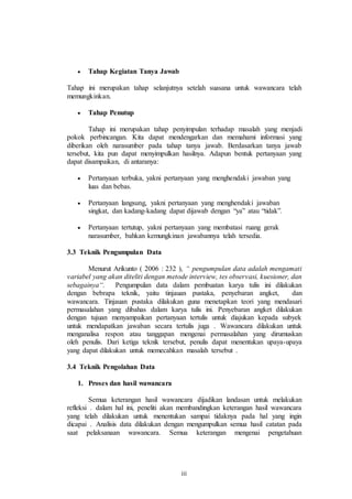 iii 
 Tahap Kegiatan Tanya Jawab 
Tahap ini merupakan tahap selanjutnya setelah suasana untuk wawancara telah 
memungkinkan. 
 Tahap Penutup 
Tahap ini merupakan tahap penyimpulan terhadap masalah yang menjadi 
pokok perbincangan. Kita dapat mendengarkan dan memahami informasi yang 
diberikan oleh narasumber pada tahap tanya jawab. Berdasarkan tanya jawab 
tersebut, kita pun dapat menyimpulkan hasilnya. Adapun bentuk pertanyaan yang 
dapat disampaikan, di antaranya: 
 Pertanyaan terbuka, yakni pertanyaan yang menghendaki jawaban yang 
luas dan bebas. 
 Pertanyaan langsung, yakni pertanyaan yang menghendaki jawaban 
singkat, dan kadang-kadang dapat dijawab dengan “ya” atau “tidak”. 
 Pertanyaan tertutup, yakni pertanyaan yang membatasi ruang gerak 
narasumber, bahkan kemungkinan jawabannya telah tersedia. 
3.3 Teknik Pengumpulan Data 
Menurut Arikunto ( 2006 : 232 ), “ pengumpulan data adalah mengamati 
variabel yang akan diteliti dengan metode interview, tes observasi, kuesioner, dan 
sebagainya“. Pengumpulan data dalam pembuatan karya tulis ini dilakukan 
dengan bebrapa teknik, yaitu tinjauan pustaka, penyebaran angket, dan 
wawancara. Tinjauan pustaka dilakukan guna menetapkan teori yang mendasari 
permasalahan yang dibahas dalam karya tulis ini. Penyebaran angket dilakukan 
dengan tujuan menyampaikan pertanyaan tertulis untuk diajukan kepada subyek 
untuk mendapatkan jawaban secara tertulis juga . Wawancara dilakukan untuk 
menganalisa respon atau tanggapan mengenai permasalahan yang dirumuskan 
oleh penulis. Dari ketiga teknik tersebut, penulis dapat menentukan upaya-upaya 
yang dapat dilakukan untuk memecahkan masalah tersebut . 
3.4 Teknik Pengolahan Data 
1. Proses dan hasil wawancara 
Semua keterangan hasil wawancara dijadikan landasan untuk melakukan 
refleksi . dalam hal ini, peneliti akan membandingkan keterangan hasil wawancara 
yang telah dilakukan untuk menentukan sampai tidaknya pada hal yang ingin 
dicapai . Analisis data dilakukan dengan mengumpulkan semua hasil catatan pada 
saat pelaksanaan wawancara. Semua keterangan mengenai pengetahuan 
 