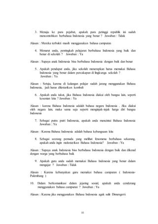 3. Menuju ke para pejabat, apakah para petinggi republik ini sudah 
mencontohkan berbahasa Indonesia yang benar ? Jawaban : Tidak 
Alasan : Mereka terbukti masih menggunakan bahasa campuran 
4. Menurut anda, pentingkah pelajaran berbahasa Indonesia yang baik dan 
benar di sekolah ? Jawaban : Ya 
Alasan : Supaya anak Indonesia bisa berbahasa Indonesia dengan baik dan benar 
5. Apakah pendapat anda, jika sekolah menerapkan harus memakai Bahasa 
Indonesia yang benar dalam percakapan di lingkunga sekolah ? 
Jawaban : Ya 
Alasan : Setuju, karena di kalangan pelajar sudah jarang menggunakan Bahasa 
Indonesia, jadi harus dilestarikan kembali 
6. Apakah anda takut, jika Bahasa Indonesia diakui oleh bangsa lain, seperti 
iii 
kesenian kita ? Jawaban : Ya 
Alasan : karena Bahasa Indonesia adalah bahasa negara Indonesia . Jika diakui 
oleh negara lain, maka sama saja seperti menginjak-injak harga diri bangsa 
Indonesia 
7. Sebagai putra putri Indonesia, apakah anda mencintai Bahasa Indonesia 
Jawaban : Ya 
Alasan : Karena Bahasa Indonesia adalah bahasa kebangsaan kita 
8. Sebagai seorang pemuda yang melihat fenomena berbahasa sekarang, 
apakah anda ingin melestarikan Bahasa Indonesia? Jawaban : Ya 
Alasan : Supaya anak Indonesia bisa berbahasa Indonesia dengan baik dan dikenal 
dengan warga yang berbahasa baik 
9. Apakah guru anda sudah memakai Bahasa Indonesia yang benar dalam 
mengajar ? Jawaban : Tidak 
Alasan : Karena kebanyakan guru memakai bahasa campuran ( Indonesia- 
Palembang ) 
10. Dalam berkomunikasi dalam jejaring sosial, apakah anda cenderung 
menggunakan bahasa campuran ? Jawaban : Ya 
Alasan : Karena jika menggunakan Bahasa Indonesia agak sulit Dimengerti 
 