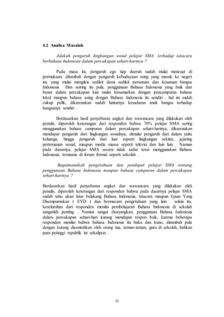 iii 
4.2 Analisa Masalah 
Adakah pengaruh lingkungan sosial pelajar SMA terhadap tatacara 
berbahasa Indonesia dalam percakapan sehari-harinya ? 
Pada masa ini, pengaruh ego tiap daerah sudah mulai mencuat di 
permukaan, ditambah dengan pengaruh kebudayaan asing yang masuk ke negeri 
ini, yang mulai mengikis sedikit demi sedikit persatuan dan kesatuan bangsa 
Indonesia Dan seiring itu pula, penggunaan Bahasa Indonesia yang baik dan 
benar dalam percakapan kini mulai tersamarkan dengan pencampuran bahasa 
lokal maupun bahasa asing dengan Bahasa Indonesia itu sendiri . hal ini sudah 
cukup pelik, dikarenakan sudah lunturnya kesadaran anak bangsa terhadap 
bangsanya sendiri . 
Berdasarkan hasil penyebaran angket dan wawancara yang dilakukan oleh 
penulis, diperoleh keterangan dari responden bahwa 70% pelajar SMA sering 
menggunakan bahasa campuran dalam percakapan sehari-harinya, dikarenakan 
mendapat pengaruh dari lingkungan sosialnya, dimulai pengaruh dari dalam yaitu 
keluarga, hingga pengaruh dari luar seperti lingkungan sekitar, jejaring 
pertemanan sosial, maupun media massa seperti televisi dan lain lain . Namun 
pada dasarnya, pelajar SMA secara tidak sadar terus menggunakan Bahasa 
Indonesia, terutama di forum formal seperti sekolah . 
Bagaimanakah pengetahuan dan pendapat pelajar SMA tentang 
penggunaan Bahasa Indonesia maupun bahasa campuran dalam percakapan 
sehari-harinya ? 
Berdasarkan hasil penyebaran angket dan wawancara yang dilakukan oleh 
penulis, diperoleh keterangan dari responden bahwa pada dasarnya pelajar SMA 
sudah tahu akan latar belakang Bahasa Indonesia, tatacara maupun Ejaan Yang 
Disempurnakan ( EYD ) dan bermacam pengetahuan yang lain . selain itu, 
keseluruhan dari responden menilai pembelajaran Bahasa Indonesia di sekolah 
sangatlah penting . Namun sangat disayangkan, penggunaan Bahasa Indonesia 
dalam percakapan sehari-hari kurang mendapat respon baik, karena beberapa 
responden menilai bahwa bahasa Indonesia itu baku dan kuno, ditambah pula 
dengan kurang dicontohkan oleh orang tua, teman-teman, guru di sekolah, bahkan 
para petinggi republik ini sekalipun . 
 