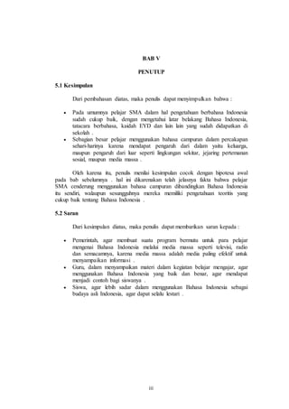BAB V 
PENUTUP 
iii 
5.1 Kesimpulan 
Dari pembahasan diatas, maka penulis dapat menyimpulkan bahwa : 
 Pada umumnya pelajar SMA dalam hal pengetahuan berbahasa Indonesia 
sudah cukup baik, dengan mengetahui latar belakang Bahasa Indonesia, 
tatacara berbahasa, kaidah EYD dan lain lain yang sudah didapatkan di 
sekolah . 
 Sebagian besar pelajar menggunakan bahasa campuran dalam percakapan 
sehari-harinya karena mendapat pengaruh dari dalam yaitu keluarga, 
maupun pengaruh dari luar seperti lingkungan sekitar, jejaring pertemanan 
sosial, maupun media massa . 
Oleh karena itu, penulis menilai kesimpulan cocok dengan hipotesa awal 
pada bab sebelumnya . hal ini dikarenakan telah jelasnya fakta bahwa pelajar 
SMA cenderung menggunakan bahasa campuran dibandingkan Bahasa Indonesia 
itu sendiri, walaupun sesungguhnya mereka memiliki pengetahuan teoritis yang 
cukup baik tentang Bahasa Indonesia . 
5.2 Saran 
Dari kesimpulan diatas, maka penulis dapat membarikan saran kepada : 
 Pemerintah, agar membuat suatu program bermutu untuk para pelajar 
mengenai Bahasa Indonesia melalui media massa seperti televisi, radio 
dan semacamnya, karena media massa adalah media paling efektif untuk 
menyampaikan informasi . 
 Guru, dalam menyampaikan materi dalam kegiatan belajar mengajar, agar 
menggunakan Bahasa Indonesia yang baik dan benar, agar mendapat 
menjadi contoh bagi siswanya . 
 Siswa, agar lebih sadar dalam menggunakan Bahasa Indonesia sebagai 
budaya asli Indonesia, agar dapat selalu lestari . 
 