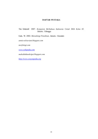 DAFTAR PUSTAKA 
Tim Edukatif. 2007. Kompeten Berbahasa Indonesia Untuk SMA Kelas XI. 
Jakarta : Erlangga 
Gulo, W. 2002. Metodologi Penelitian. Jakarta : Grasindo 
iii 
annie-ocktaviani.blogspot.com 
morfologi.com 
www.wikipedia.com 
makalahdanskripsi.blogspot.com 
http://www.crayonpedia.org 

