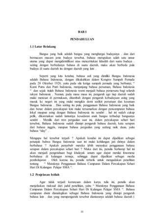 BAB I 
PENDAHULUAN 
iii 
1.1 Latar Belakang 
Bangsa yang baik adalah bangsa yang menghargai budayanya . dan dari 
bermacam macam jenis budaya tersebut, bahasa merupakan salah satu unsur 
utama yang dapat mengidentifikasi atau menceritakan falsafah dari suatu budaya . 
seiring dengan berbedanya bahasa di suatu daerah, maka akan berbeda pula 
budaya di suatu daerah itu dengan daerah yang lain . 
Seperti yang kita ketahui, bahasa asli yang dimiliki Bangsa Indonesia 
adalah Bahasa Indonesia, dengan dikukuhkan dalam Kongres Sumpah Pemuda 
pada 28 Oktober 1928, yaitu pada sila ketiga sumpah pemuda yang berbunyi, “ 
Kami Putra dan Putri Indonesia, menjunjung bahasa persatuan, Bahasa Indonesia 
“ dan sejak itulah Bahasa Indonesia resmi menjadi bahasa pemersatu bagi seluruh 
rakyat Indonesia . Namun, pada masa masa ini, pengaruh ego tiap daerah sudah 
mulai mencuat di permukaan, ditambah dengan pengaruh kebudayaan asing yang 
masuk ke negeri ini yang mulai mengikis demi sedikit persatuan dan kesatuan 
Bangsa Indonesia . Dan seiring itu pula, penggunaan Bahasa Indonesia yang baik 
dan benar dalam percakapan kini mulai tersamarkan dengan pencampuran bahasa 
lokal maupun asing dengan Bahasa Indonesia itu sendiri . hal ini sudah cukup 
pelik, dikarenakan sudah lunturnya kesadaran anak bangsa terhadap bangsanya 
sendiri . Menilik dari tren pergaulan saat ini, dalam percakapan sehari hari 
tersebut, Bahasa Indonesia sudah disisipi pengaruh bahasa daerah, kata serapan 
dari bahasa inggris, maupun bahasa pergaulan yang sedang naik daun, yaitu 
bahasa “alay” . 
Mengapa hal tersebut terjadi ? Apakah kondisi ini dapat dijadikan sebagai 
petunjuk bahwa Bangsa Indonesia saat ini mulai kehilangan jati dirinya dalam 
berbahasa ? Apakah penyebab mereka lebih menyukai penggunaan bahasa 
serapan dalam percakapan sehari hari ? Maka dari itu, penulis berharap hal ini 
akan menjadi pengetahuan bagi khalayak umum agar dapat menilai fenomena 
berbahasa di kalangan remaja, sehingga dapat dijadikan sebagai media 
pembelajaran . Oleh karena itu, penulis tertarik untuk mengadakan penelitian 
tentang “ Maraknya Penggunaan Bahasa Campuran Dalam Percakapan Sehari 
Hari Di Kalangan Pelajar SMA “. 
1.2 Penjelasan Istilah 
Agar tidak terjadi kerancuan dalam karya tulis ini, penulis akan 
menjelaskan maksud dari judul penelitian, yaitu “ Maraknya Penggunaan Bahasa 
Campuran Dalam Percakapan Sehari Hari Di Kalangan Pelajar SMA “. Bahasa 
campuran disini dianalogikan sebagai Bahasa Indonesia yang disisipi pengaruh 
bahasa lain . dan yang mempengaruhi tersebut diantaranya adalah bahasa daerah ( 
 
