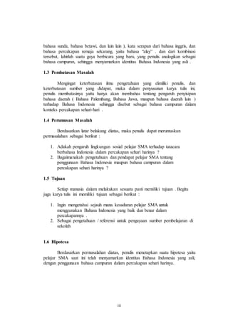 bahasa sunda, bahasa betawi, dan lain lain ), kata serapan dari bahasa inggris, dan 
bahasa percakapan remaja sekarang, yaitu bahasa “alay” . dan dari kombinasi 
tersebut, lahirlah suatu gaya berbicara yang baru, yang penulis analogikan sebagai 
bahasa campuran, sehingga menyamarkan identitas Bahasa Indonesia yang asli . 
iii 
1.3 Pembatasan Masalah 
Mengingat keterbatasan ilmu pengetahuan yang dimiliki penulis, dan 
keterbatasan sumber yang didapat, maka dalam penyusunan karya tulis ini, 
penulis membatasinya yaitu hanya akan membahas tentang pengaruh penyisipan 
bahasa daerah ( Bahasa Palembang, Bahasa Jawa, maupun bahasa daerah lain ) 
terhadap Bahasa Indonesia sehingga disebut sebagai bahasa campuran dalam 
konteks percakapan sehari-hari . 
1.4 Perumusan Masalah 
Berdasarkan latar belakang diatas, maka penulis dapat merumuskan 
permasalahan sebagai berikut : 
1. Adakah pengaruh lingkungan sosial pelajar SMA terhadap tatacara 
berbahasa Indonesia dalam percakapan sehari harinya ? 
2. Bagaimanakah pengetahuan dan pendapat pelajar SMA tentang 
penggunaan Bahasa Indonesia maupun bahasa campuran dalam 
percakapan sehari harinya ? 
1.5 Tujuan 
Setiap manusia dalam melakukan sesuatu pasti memiliki tujuan . Begitu 
juga karya tulis ini memiliki tujuan sebagai berikut : 
1. Ingin mengetahui sejauh mana kesadaran pelajar SMA untuk 
menggunakan Bahasa Indonesia yang baik dan benar dalam 
percakapannya . 
2. Sebagai pengetahuan / referensi untuk pengayaan sumber pembelajaran di 
sekolah 
1.6 Hipotesa 
Berdasarkan permasalahan diatas, penulis menetapkan suatu hipotesa yaitu 
pelajar SMA saat ini telah menyamarkan identitas Bahasa Indonesia yang asli, 
dengan penggunaan bahasa campuran dalam percakapan sehari harinya. 
 