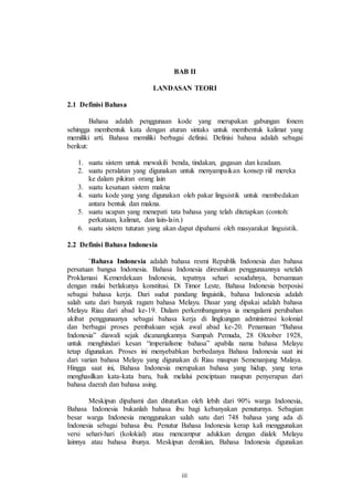 BAB II 
LANDASAN TEORI 
iii 
2.1 Definisi Bahasa 
Bahasa adalah penggunaan kode yang merupakan gabungan fonem 
sehingga membentuk kata dengan aturan sintaks untuk membentuk kalimat yang 
memiliki arti. Bahasa memiliki berbagai definisi. Definisi bahasa adalah sebagai 
berikut: 
1. suatu sistem untuk mewakili benda, tindakan, gagasan dan keadaan. 
2. suatu peralatan yang digunakan untuk menyampaikan konsep riil mereka 
ke dalam pikiran orang lain 
3. suatu kesatuan sistem makna 
4. suatu kode yang yang digunakan oleh pakar linguistik untuk membedakan 
antara bentuk dan makna. 
5. suatu ucapan yang menepati tata bahasa yang telah ditetapkan (contoh: 
perkataan, kalimat, dan lain-lain.) 
6. suatu sistem tuturan yang akan dapat dipahami oleh masyarakat linguistik. 
2.2 Definisi Bahasa Indonesia 
`Bahasa Indonesia adalah bahasa resmi Republik Indonesia dan bahasa 
persatuan bangsa Indonesia. Bahasa Indonesia diresmikan penggunaannya setelah 
Proklamasi Kemerdekaan Indonesia, tepatnya sehari sesudahnya, bersamaan 
dengan mulai berlakunya konstitusi. Di Timor Leste, Bahasa Indonesia berposisi 
sebagai bahasa kerja. Dari sudut pandang linguistik, bahasa Indonesia adalah 
salah satu dari banyak ragam bahasa Melayu. Dasar yang dipakai adalah bahasa 
Melayu Riau dari abad ke-19. Dalam perkembangannya ia mengalami perubahan 
akibat penggunaanya sebagai bahasa kerja di lingkungan administrasi kolonial 
dan berbagai proses pembakuan sejak awal abad ke-20. Penamaan “Bahasa 
Indonesia” diawali sejak dicanangkannya Sumpah Pemuda, 28 Oktober 1928, 
untuk menghindari kesan “imperialisme bahasa” apabila nama bahasa Melayu 
tetap digunakan. Proses ini menyebabkan berbedanya Bahasa Indonesia saat ini 
dari varian bahasa Melayu yang digunakan di Riau maupun Semenanjung Malaya. 
Hingga saat ini, Bahasa Indonesia merupakan bahasa yang hidup, yang terus 
menghasilkan kata-kata baru, baik melalui penciptaan maupun penyerapan dari 
bahasa daerah dan bahasa asing. 
Meskipun dipahami dan dituturkan oleh lebih dari 90% warga Indonesia, 
Bahasa Indonesia bukanlah bahasa ibu bagi kebanyakan penuturnya. Sebagian 
besar warga Indonesia menggunakan salah satu dari 748 bahasa yang ada di 
Indonesia sebagai bahasa ibu. Penutur Bahasa Indonesia kerap kali menggunakan 
versi sehari-hari (kolokial) atau mencampur adukkan dengan dialek Melayu 
lainnya atau bahasa ibunya. Meskipun demikian, Bahasa Indonesia digunakan 
 