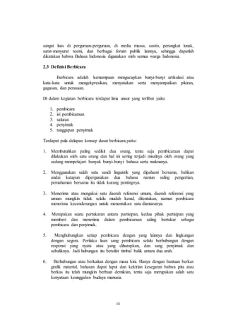 sangat luas di perguruan-perguruan, di media massa, sastra, perangkat lunak, 
surat-menyurat resmi, dan berbagai forum publik lainnya, sehingga dapatlah 
dikatakan bahwa Bahasa Indonesia digunakan oleh semua warga Indonesia. 
iii 
2.3 Definisi Berbicara 
Berbicara adalah kemampuan mengucapkan bunyi-bunyi artikulasi atau 
kata-kata untuk mengekpresikan, menyatakan serta menyampaikan pikiran, 
gagasan, dan perasaan. 
Di dalam kegiatan berbicara terdapat lima unsur yang terlibat yaitu: 
1. pembicara 
2. isi pembicaraan 
3. saluran 
4. penyimak 
5. tanggapan penyimak 
Terdapat pula delapan konsep dasar berbicara,yaitu: 
1. Membutuhkan paling sedikit dua orang, tentu saja pembicaraan dapat 
dilakukan oleh satu orang dan hal ini sering terjadi misalnya oleh orang yang 
sedang mempelajari banyak bunyi-bunyi bahasa serta maknanya. 
2. Menggunakan salah satu sandi linguistik yang dipahami bersama, bahkan 
andai katapun dipergunakan dua bahasa namun saling pengertian, 
pemahaman bersama itu tidak kurang pentingnya. 
3. Menerima atau mengakui satu daerah referensi umum, daerah referensi yang 
umum mungkin tidak selalu mudah kenal, ditentukan, namun pembicara 
menerima kecenderungan untuk menentukan satu diantaranya. 
4. Merupakan suatu pertukaran antara partisipan, kedua pihak partisipan yang 
memberi dan menerima dalam pembicaraan saling bertukar sebagai 
pembicara dan penyimak. 
5. Menghubungkan setiap pembicara dengan yang lainnya dan lingkungan 
dengan segera. Perilaku lisan sang pembicara selalu berhubungan dengan 
responsi yang nyata atau yang diharapkan, dan sang penyimak dan 
sebaliknya. Jadi hubungan itu bersifat timbal balik antara dua arah. 
6. Berhubungan atau berkaitan dengan masa kini. Hanya dengan bantuan berkas 
grafik material, bahasan dapat luput dan kekirian kesegaran bahwa pita atau 
berkas itu telah mungkin berbuat demikian, tentu saja merupakan salah satu 
kenyataan keunggulan budaya manusia. 
 