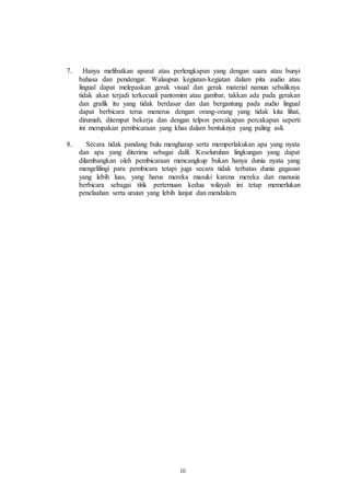 7. Hanya melibatkan aparat atau perlengkapan yang dengan suara atau bunyi 
bahasa dan pendengar. Walaupun kegiatan-kegiatan dalam pita audio atau 
lingual dapat melepaskan gerak visual dan gerak material namun sebaliknya 
tidak akan terjadi terkecuali pantomim atau gambar, takkan ada pada gerakan 
dan grafik itu yang tidak berdasar dan dan bergantung pada audio lingual 
dapat berbicara terus menerus dengan orang-orang yang tidak kita lihat, 
dirumah, ditempat bekerja dan dengan telpon percakapan percakapan seperti 
ini merupakan pembicaraan yang khas dalam bentuknya yang paling asli. 
8. Secara tidak pandang bulu mengharap serta memperlakukan apa yang nyata 
dan apa yang diterima sebagai dalil. Keseluruhan lingkungan yang dapat 
dilambangkan oleh pembicaraan mencangkup bukan hanya dunia nyata yang 
mengelilingi para pembicara tetapi juga secara tidak terbatas dunia gagasan 
yang lebih luas, yang harus mereka masuki karena mereka dan manusia 
berbicara sebagai titik pertemuan kedua wilayah ini tetap memerlukan 
penelaahan serta uraian yang lebih lanjut dan mendalam. 
iii 
 