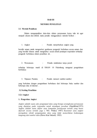 BAB III 
METODE PENELITIAN 
iii 
3.1 Metode Penulisan 
Dalam mengumpulkan data-data dalam penyusunan karya tulis ini agar 
menjadi akurat dan efektif, maka penulis menggunakan metode berikut : 
1. Angket : Penulis menyebarkan angket yang 
bersifat umum untuk mengetahui gambaran pengaruh berbahasa secara umum dan 
yang bersifat khusus untuk mengetahui secara detail pendapat responden terhadap 
pengaruh berbahasa dalam penelitian ini . 
2. Wawancara : Penulis melakukan tanya jawab 
terhadap beberapa murid di SMAN 10 Palembang mengenai pengetahuan 
berbahasa 
3. Tinjauan Pustaka : Penulis mencari sumber-sumber 
yang berkaitan dengan pengetahuan berbahasa dari beberapa buku sumber dan 
beberapa situs di internet . 
3.2 Setting Penelitian 
3.2.1 Angket 
1. Pengertian Angket 
Angket adalah suatu alat pengumpul data yang berupa serangkaian pertanyaan 
yang diajukan pada responden untuk mendapat jawaban (Depdikbud:1975) 
Angket adalah suatu daftar atau kumpulan pertanyaan tertulis yang harus 
dijawab secara tertulis juga ( WS. Winkel, 1987) Kuesioner atau angket 
merupakan teknik pengumpulan data yang tidak memerlukan kedatangan 
langsung dari sumber data (Dewa Ktut Sukardi, 1983) 
 