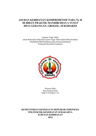 ASUHAN KEBIDANAN KOMPREHENSIF PADA Ny H
DI BIDAN PRAKTIK MANDIRI DIAN S YUSUF
DESA GEDANGAN, GROGOL, SUKOHARJO
Laporan Tugas Akhir
untuk Memenuhi Salah Satu Syarat Tugas Akhir dalam Menyelesaikan
Pendidikan DIII Kebidanan pada Jurusan Kebidanan
Politeknik Kesehatan Surakarta
Disusun Oleh :
Desy Karunia Putri
NIM. P 27224012 135
KEMENTERIAN KESEHATAN REPUBLIK INDONESIA
POLITEKNIK KESEHATAN SURAKARTA
JURUSAN KEBIDANAN
2015
 