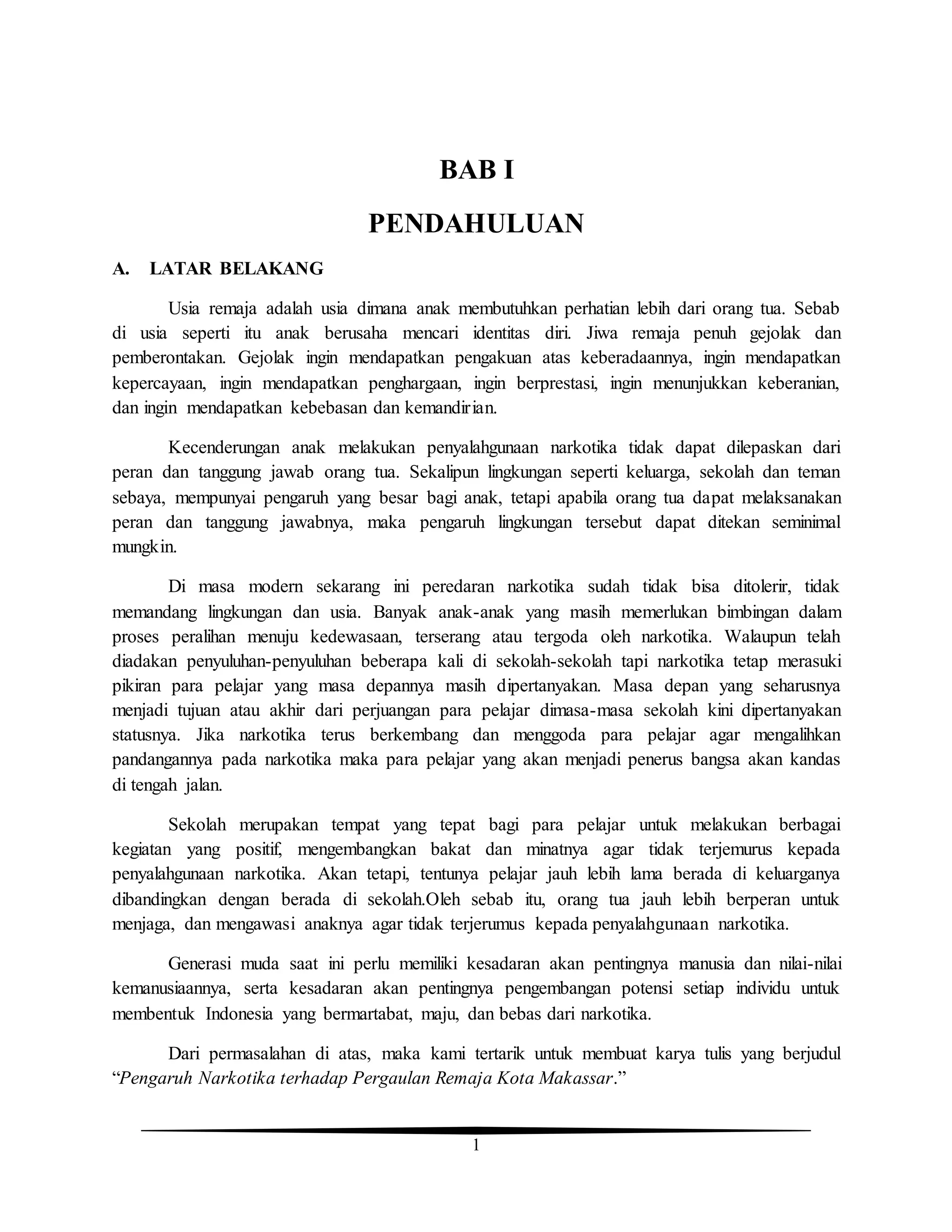 1
BAB I
PENDAHULUAN
A. LATAR BELAKANG
Usia remaja adalah usia dimana anak membutuhkan perhatian lebih dari orang tua. Sebab
di usia seperti itu anak berusaha mencari identitas diri. Jiwa remaja penuh gejolak dan
pemberontakan. Gejolak ingin mendapatkan pengakuan atas keberadaannya, ingin mendapatkan
kepercayaan, ingin mendapatkan penghargaan, ingin berprestasi, ingin menunjukkan keberanian,
dan ingin mendapatkan kebebasan dan kemandirian.
Kecenderungan anak melakukan penyalahgunaan narkotika tidak dapat dilepaskan dari
peran dan tanggung jawab orang tua. Sekalipun lingkungan seperti keluarga, sekolah dan teman
sebaya, mempunyai pengaruh yang besar bagi anak, tetapi apabila orang tua dapat melaksanakan
peran dan tanggung jawabnya, maka pengaruh lingkungan tersebut dapat ditekan seminimal
mungkin.
Di masa modern sekarang ini peredaran narkotika sudah tidak bisa ditolerir, tidak
memandang lingkungan dan usia. Banyak anak-anak yang masih memerlukan bimbingan dalam
proses peralihan menuju kedewasaan, terserang atau tergoda oleh narkotika. Walaupun telah
diadakan penyuluhan-penyuluhan beberapa kali di sekolah-sekolah tapi narkotika tetap merasuki
pikiran para pelajar yang masa depannya masih dipertanyakan. Masa depan yang seharusnya
menjadi tujuan atau akhir dari perjuangan para pelajar dimasa-masa sekolah kini dipertanyakan
statusnya. Jika narkotika terus berkembang dan menggoda para pelajar agar mengalihkan
pandangannya pada narkotika maka para pelajar yang akan menjadi penerus bangsa akan kandas
di tengah jalan.
Sekolah merupakan tempat yang tepat bagi para pelajar untuk melakukan berbagai
kegiatan yang positif, mengembangkan bakat dan minatnya agar tidak terjemurus kepada
penyalahgunaan narkotika. Akan tetapi, tentunya pelajar jauh lebih lama berada di keluarganya
dibandingkan dengan berada di sekolah.Oleh sebab itu, orang tua jauh lebih berperan untuk
menjaga, dan mengawasi anaknya agar tidak terjerumus kepada penyalahgunaan narkotika.
Generasi muda saat ini perlu memiliki kesadaran akan pentingnya manusia dan nilai-nilai
kemanusiaannya, serta kesadaran akan pentingnya pengembangan potensi setiap individu untuk
membentuk Indonesia yang bermartabat, maju, dan bebas dari narkotika.
Dari permasalahan di atas, maka kami tertarik untuk membuat karya tulis yang berjudul
“Pengaruh Narkotika terhadap Pergaulan Remaja Kota Makassar.”
 
