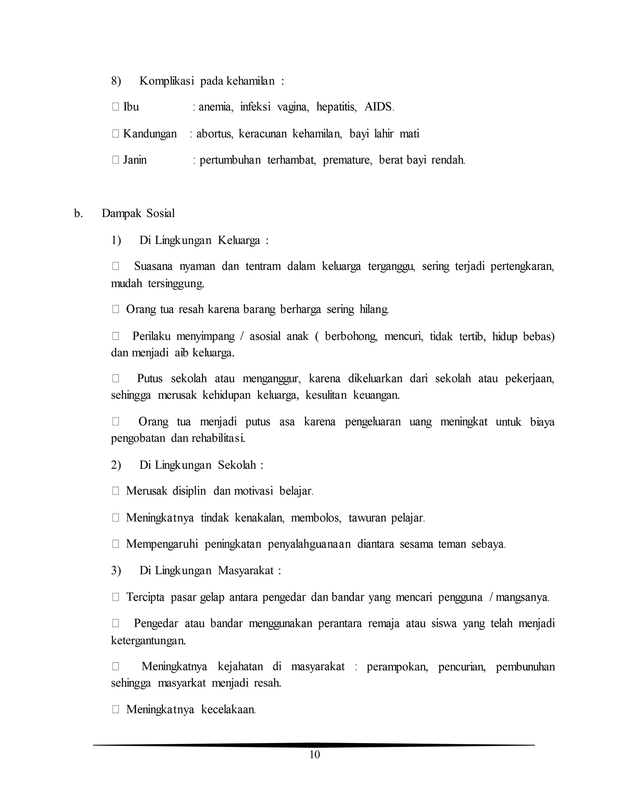 10
8) Komplikasi pada kehamilan :
b. Dampak Sosial
1) Di Lingkungan Keluarga :
mudah tersinggung.
dak tertib, hidup bebas)
dan menjadi aib keluarga.
sehingga merusak kehidupan keluarga, kesulitan keuangan.
ntuk biaya
pengobatan dan rehabilitasi.
2) Di Lingkungan Sekolah :
3) Di Lingkungan Masyarakat :
ketergantungan.
erampokan, pencurian, pembunuhan
sehingga masyarkat menjadi resah.
 