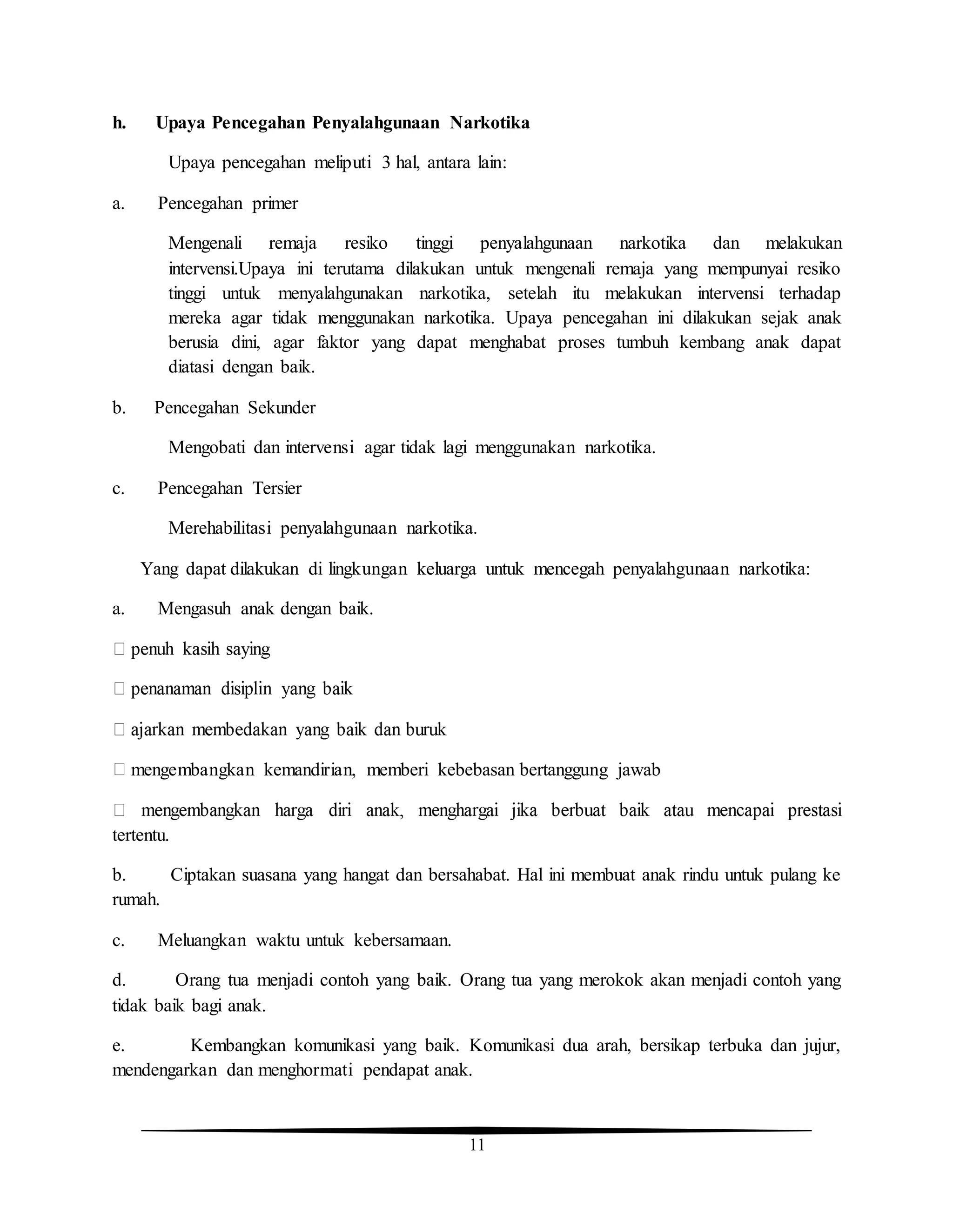 11
h. Upaya Pencegahan Penyalahgunaan Narkotika
Upaya pencegahan meliputi 3 hal, antara lain:
a. Pencegahan primer
Mengenali remaja resiko tinggi penyalahgunaan narkotika dan melakukan
intervensi.Upaya ini terutama dilakukan untuk mengenali remaja yang mempunyai resiko
tinggi untuk menyalahgunakan narkotika, setelah itu melakukan intervensi terhadap
mereka agar tidak menggunakan narkotika. Upaya pencegahan ini dilakukan sejak anak
berusia dini, agar faktor yang dapat menghabat proses tumbuh kembang anak dapat
diatasi dengan baik.
b. Pencegahan Sekunder
Mengobati dan intervensi agar tidak lagi menggunakan narkotika.
c. Pencegahan Tersier
Merehabilitasi penyalahgunaan narkotika.
Yang dapat dilakukan di lingkungan keluarga untuk mencegah penyalahgunaan narkotika:
a. Mengasuh anak dengan baik.
mengembangkan kemandirian, memberi kebebasan bertanggung jawab
tertentu.
b. Ciptakan suasana yang hangat dan bersahabat. Hal ini membuat anak rindu untuk pulang ke
rumah.
c. Meluangkan waktu untuk kebersamaan.
d. Orang tua menjadi contoh yang baik. Orang tua yang merokok akan menjadi contoh yang
tidak baik bagi anak.
e. Kembangkan komunikasi yang baik. Komunikasi dua arah, bersikap terbuka dan jujur,
mendengarkan dan menghormati pendapat anak.
 