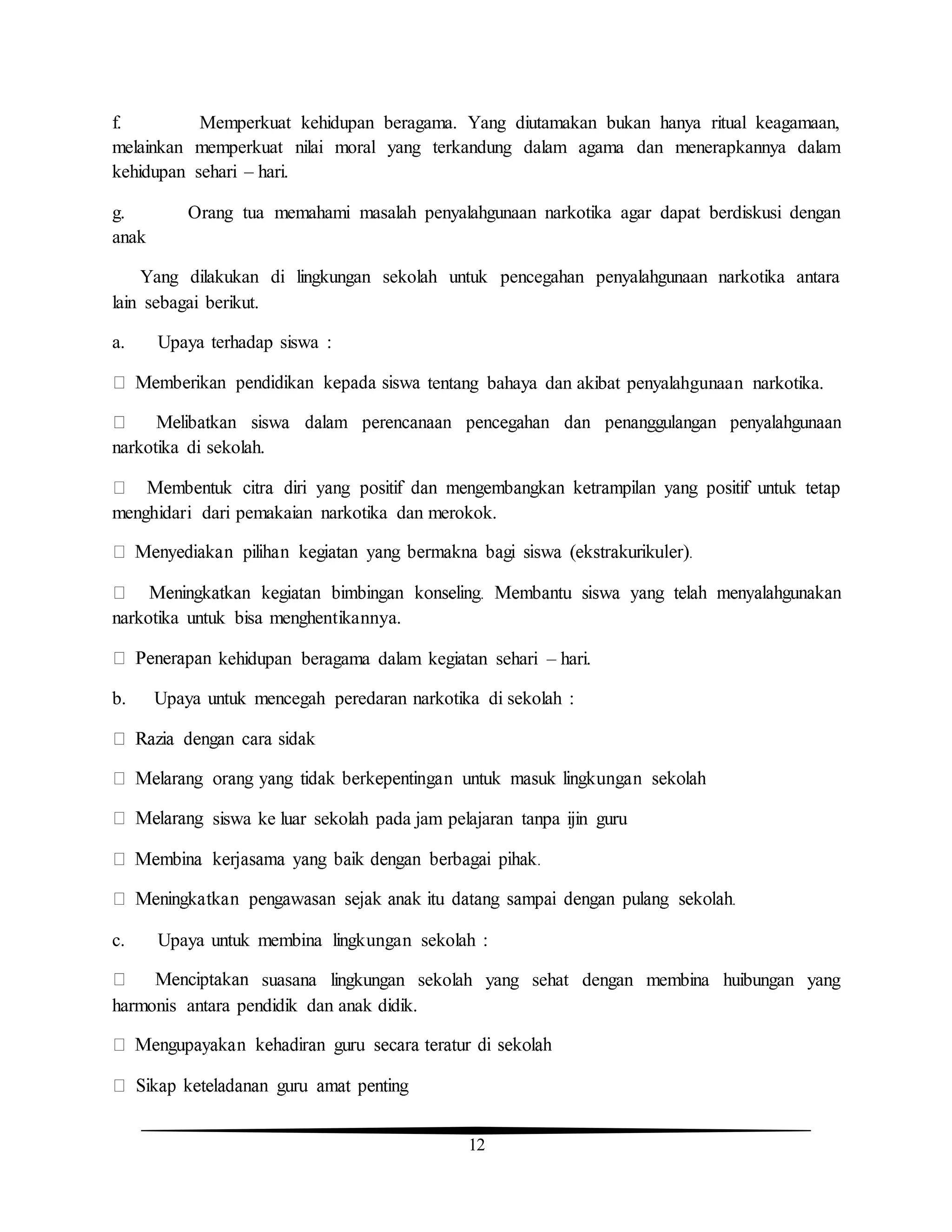 12
f. Memperkuat kehidupan beragama. Yang diutamakan bukan hanya ritual keagamaan,
melainkan memperkuat nilai moral yang terkandung dalam agama dan menerapkannya dalam
kehidupan sehari – hari.
g. Orang tua memahami masalah penyalahgunaan narkotika agar dapat berdiskusi dengan
anak
Yang dilakukan di lingkungan sekolah untuk pencegahan penyalahgunaan narkotika antara
lain sebagai berikut.
a. Upaya terhadap siswa :
tentang bahaya dan akibat penyalahgunaan narkotika.
narkotika di sekolah.
menghidari dari pemakaian narkotika dan merokok.
narkotika untuk bisa menghentikannya.
kehidupan beragama dalam kegiatan sehari – hari.
b. Upaya untuk mencegah peredaran narkotika di sekolah :
siswa ke luar sekolah pada jam pelajaran tanpa ijin guru
c. Upaya untuk membina lingkungan sekolah :
suasana lingkungan sekolah yang sehat dengan membina huibungan yang
harmonis antara pendidik dan anak didik.
 