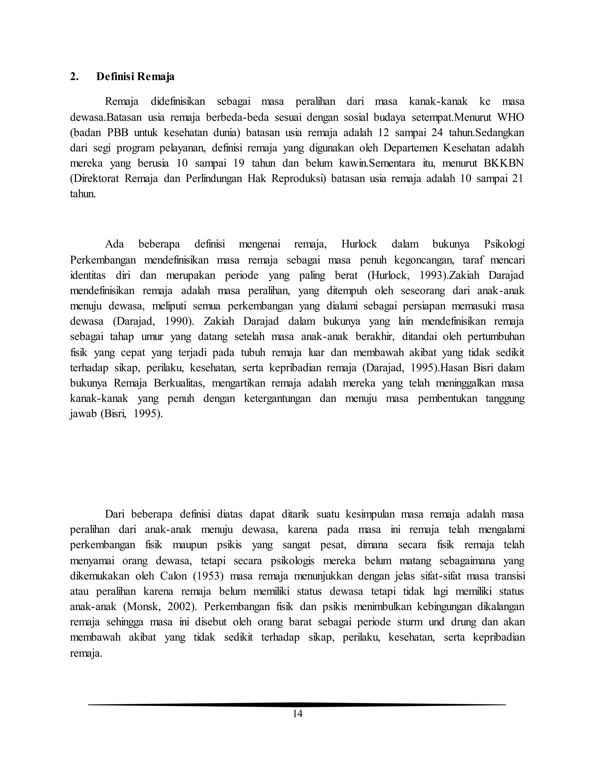 14
2. Definisi Remaja
Remaja didefinisikan sebagai masa peralihan dari masa kanak-kanak ke masa
dewasa.Batasan usia remaja berbeda-beda sesuai dengan sosial budaya setempat.Menurut WHO
(badan PBB untuk kesehatan dunia) batasan usia remaja adalah 12 sampai 24 tahun.Sedangkan
dari segi program pelayanan, definisi remaja yang digunakan oleh Departemen Kesehatan adalah
mereka yang berusia 10 sampai 19 tahun dan belum kawin.Sementara itu, menurut BKKBN
(Direktorat Remaja dan Perlindungan Hak Reproduksi) batasan usia remaja adalah 10 sampai 21
tahun.
Ada beberapa definisi mengenai remaja, Hurlock dalam bukunya Psikologi
Perkembangan mendefinisikan masa remaja sebagai masa penuh kegoncangan, taraf mencari
identitas diri dan merupakan periode yang paling berat (Hurlock, 1993).Zakiah Darajad
mendefinisikan remaja adalah masa peralihan, yang ditempuh oleh seseorang dari anak-anak
menuju dewasa, meliputi semua perkembangan yang dialami sebagai persiapan memasuki masa
dewasa (Darajad, 1990). Zakiah Darajad dalam bukunya yang lain mendefinisikan remaja
sebagai tahap umur yang datang setelah masa anak-anak berakhir, ditandai oleh pertumbuhan
fisik yang cepat yang terjadi pada tubuh remaja luar dan membawah akibat yang tidak sedikit
terhadap sikap, perilaku, kesehatan, serta kepribadian remaja (Darajad, 1995).Hasan Bisri dalam
bukunya Remaja Berkualitas, mengartikan remaja adalah mereka yang telah meninggalkan masa
kanak-kanak yang penuh dengan ketergantungan dan menuju masa pembentukan tanggung
jawab (Bisri, 1995).
Dari beberapa definisi diatas dapat ditarik suatu kesimpulan masa remaja adalah masa
peralihan dari anak-anak menuju dewasa, karena pada masa ini remaja telah mengalami
perkembangan fisik maupun psikis yang sangat pesat, dimana secara fisik remaja telah
menyamai orang dewasa, tetapi secara psikologis mereka belum matang sebagaimana yang
dikemukakan oleh Calon (1953) masa remaja menunjukkan dengan jelas sifat-sifat masa transisi
atau peralihan karena remaja belum memiliki status dewasa tetapi tidak lagi memiliki status
anak-anak (Monsk, 2002). Perkembangan fisik dan psikis menimbulkan kebingungan dikalangan
remaja sehingga masa ini disebut oleh orang barat sebagai periode sturm und drung dan akan
membawah akibat yang tidak sedikit terhadap sikap, perilaku, kesehatan, serta kepribadian
remaja.
 