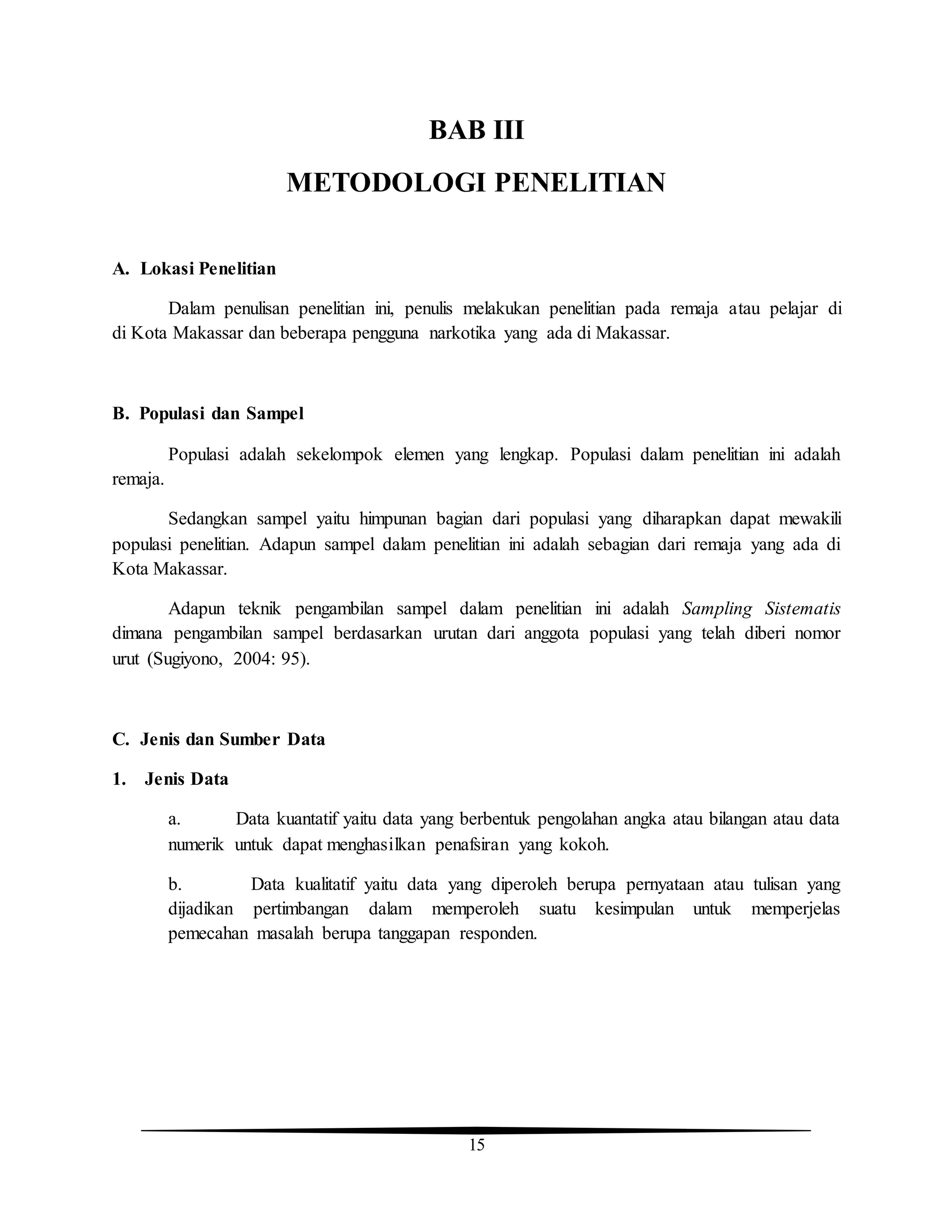 15
BAB III
METODOLOGI PENELITIAN
A. Lokasi Penelitian
Dalam penulisan penelitian ini, penulis melakukan penelitian pada remaja atau pelajar di
di Kota Makassar dan beberapa pengguna narkotika yang ada di Makassar.
B. Populasi dan Sampel
Populasi adalah sekelompok elemen yang lengkap. Populasi dalam penelitian ini adalah
remaja.
Sedangkan sampel yaitu himpunan bagian dari populasi yang diharapkan dapat mewakili
populasi penelitian. Adapun sampel dalam penelitian ini adalah sebagian dari remaja yang ada di
Kota Makassar.
Adapun teknik pengambilan sampel dalam penelitian ini adalah Sampling Sistematis
dimana pengambilan sampel berdasarkan urutan dari anggota populasi yang telah diberi nomor
urut (Sugiyono, 2004: 95).
C. Jenis dan Sumber Data
1. Jenis Data
a. Data kuantatif yaitu data yang berbentuk pengolahan angka atau bilangan atau data
numerik untuk dapat menghasilkan penafsiran yang kokoh.
b. Data kualitatif yaitu data yang diperoleh berupa pernyataan atau tulisan yang
dijadikan pertimbangan dalam memperoleh suatu kesimpulan untuk memperjelas
pemecahan masalah berupa tanggapan responden.
 