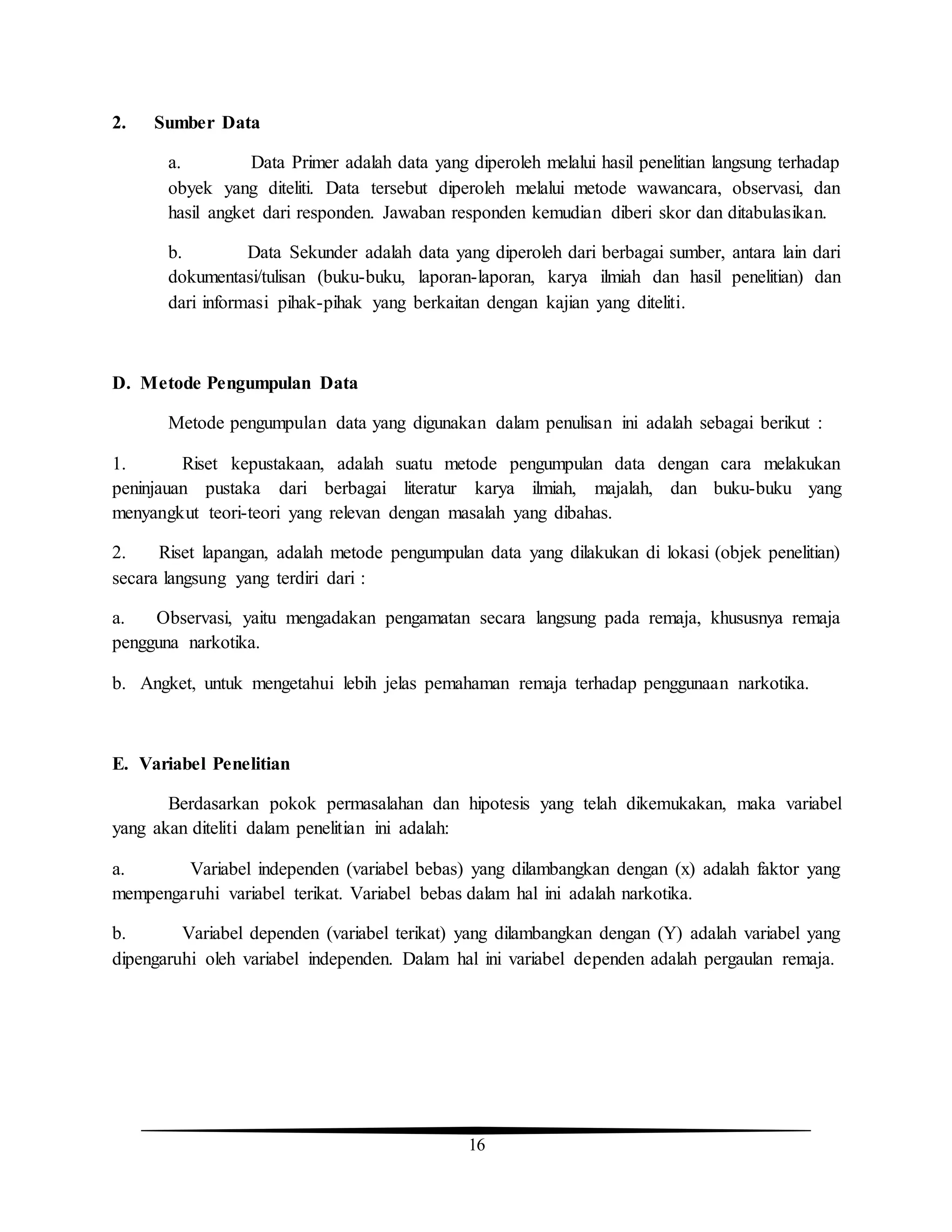 16
2. Sumber Data
a. Data Primer adalah data yang diperoleh melalui hasil penelitian langsung terhadap
obyek yang diteliti. Data tersebut diperoleh melalui metode wawancara, observasi, dan
hasil angket dari responden. Jawaban responden kemudian diberi skor dan ditabulasikan.
b. Data Sekunder adalah data yang diperoleh dari berbagai sumber, antara lain dari
dokumentasi/tulisan (buku-buku, laporan-laporan, karya ilmiah dan hasil penelitian) dan
dari informasi pihak-pihak yang berkaitan dengan kajian yang diteliti.
D. Metode Pengumpulan Data
Metode pengumpulan data yang digunakan dalam penulisan ini adalah sebagai berikut :
1. Riset kepustakaan, adalah suatu metode pengumpulan data dengan cara melakukan
peninjauan pustaka dari berbagai literatur karya ilmiah, majalah, dan buku-buku yang
menyangkut teori-teori yang relevan dengan masalah yang dibahas.
2. Riset lapangan, adalah metode pengumpulan data yang dilakukan di lokasi (objek penelitian)
secara langsung yang terdiri dari :
a. Observasi, yaitu mengadakan pengamatan secara langsung pada remaja, khususnya remaja
pengguna narkotika.
b. Angket, untuk mengetahui lebih jelas pemahaman remaja terhadap penggunaan narkotika.
E. Variabel Penelitian
Berdasarkan pokok permasalahan dan hipotesis yang telah dikemukakan, maka variabel
yang akan diteliti dalam penelitian ini adalah:
a. Variabel independen (variabel bebas) yang dilambangkan dengan (x) adalah faktor yang
mempengaruhi variabel terikat. Variabel bebas dalam hal ini adalah narkotika.
b. Variabel dependen (variabel terikat) yang dilambangkan dengan (Y) adalah variabel yang
dipengaruhi oleh variabel independen. Dalam hal ini variabel dependen adalah pergaulan remaja.
 