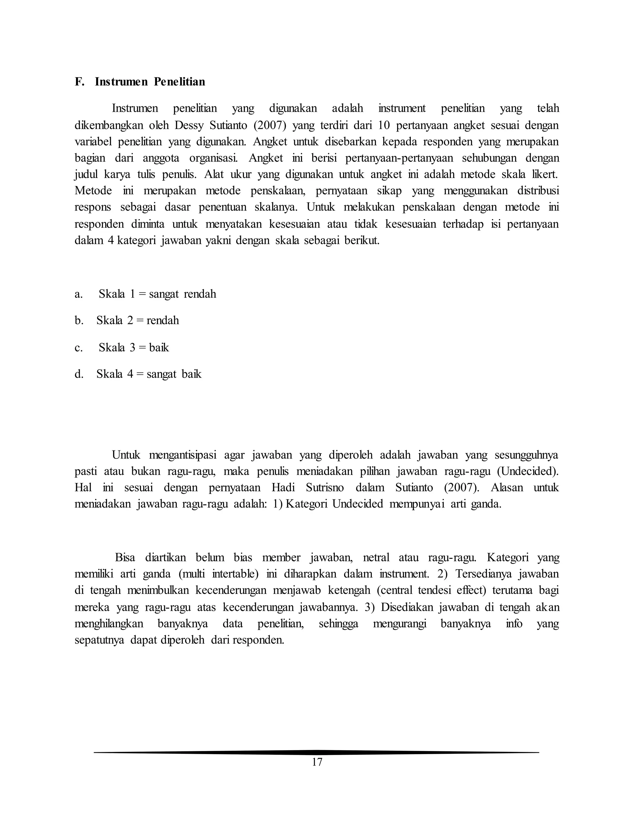 17
F. Instrumen Penelitian
Instrumen penelitian yang digunakan adalah instrument penelitian yang telah
dikembangkan oleh Dessy Sutianto (2007) yang terdiri dari 10 pertanyaan angket sesuai dengan
variabel penelitian yang digunakan. Angket untuk disebarkan kepada responden yang merupakan
bagian dari anggota organisasi. Angket ini berisi pertanyaan-pertanyaan sehubungan dengan
judul karya tulis penulis. Alat ukur yang digunakan untuk angket ini adalah metode skala likert.
Metode ini merupakan metode penskalaan, pernyataan sikap yang menggunakan distribusi
respons sebagai dasar penentuan skalanya. Untuk melakukan penskalaan dengan metode ini
responden diminta untuk menyatakan kesesuaian atau tidak kesesuaian terhadap isi pertanyaan
dalam 4 kategori jawaban yakni dengan skala sebagai berikut.
a. Skala 1 = sangat rendah
b. Skala 2 = rendah
c. Skala 3 = baik
d. Skala 4 = sangat baik
Untuk mengantisipasi agar jawaban yang diperoleh adalah jawaban yang sesungguhnya
pasti atau bukan ragu-ragu, maka penulis meniadakan pilihan jawaban ragu-ragu (Undecided).
Hal ini sesuai dengan pernyataan Hadi Sutrisno dalam Sutianto (2007). Alasan untuk
meniadakan jawaban ragu-ragu adalah: 1) Kategori Undecided mempunyai arti ganda.
Bisa diartikan belum bias member jawaban, netral atau ragu-ragu. Kategori yang
memiliki arti ganda (multi intertable) ini diharapkan dalam instrument. 2) Tersedianya jawaban
di tengah menimbulkan kecenderungan menjawab ketengah (central tendesi effect) terutama bagi
mereka yang ragu-ragu atas kecenderungan jawabannya. 3) Disediakan jawaban di tengah akan
menghilangkan banyaknya data penelitian, sehingga mengurangi banyaknya info yang
sepatutnya dapat diperoleh dari responden.
 