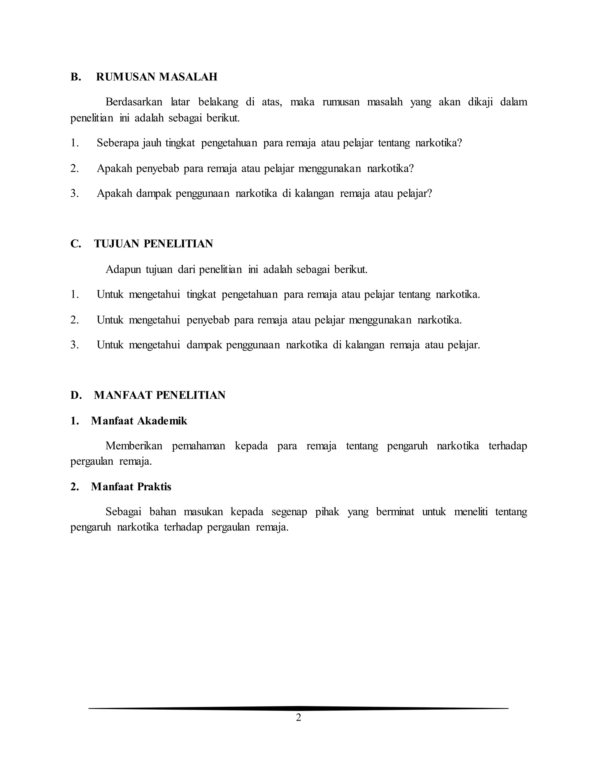 2
B. RUMUSAN MASALAH
Berdasarkan latar belakang di atas, maka rumusan masalah yang akan dikaji dalam
penelitian ini adalah sebagai berikut.
1. Seberapa jauh tingkat pengetahuan para remaja atau pelajar tentang narkotika?
2. Apakah penyebab para remaja atau pelajar menggunakan narkotika?
3. Apakah dampak penggunaan narkotika di kalangan remaja atau pelajar?
C. TUJUAN PENELITIAN
Adapun tujuan dari penelitian ini adalah sebagai berikut.
1. Untuk mengetahui tingkat pengetahuan para remaja atau pelajar tentang narkotika.
2. Untuk mengetahui penyebab para remaja atau pelajar menggunakan narkotika.
3. Untuk mengetahui dampak penggunaan narkotika di kalangan remaja atau pelajar.
D. MANFAAT PENELITIAN
1. Manfaat Akademik
Memberikan pemahaman kepada para remaja tentang pengaruh narkotika terhadap
pergaulan remaja.
2. Manfaat Praktis
Sebagai bahan masukan kepada segenap pihak yang berminat untuk meneliti tentang
pengaruh narkotika terhadap pergaulan remaja.
 