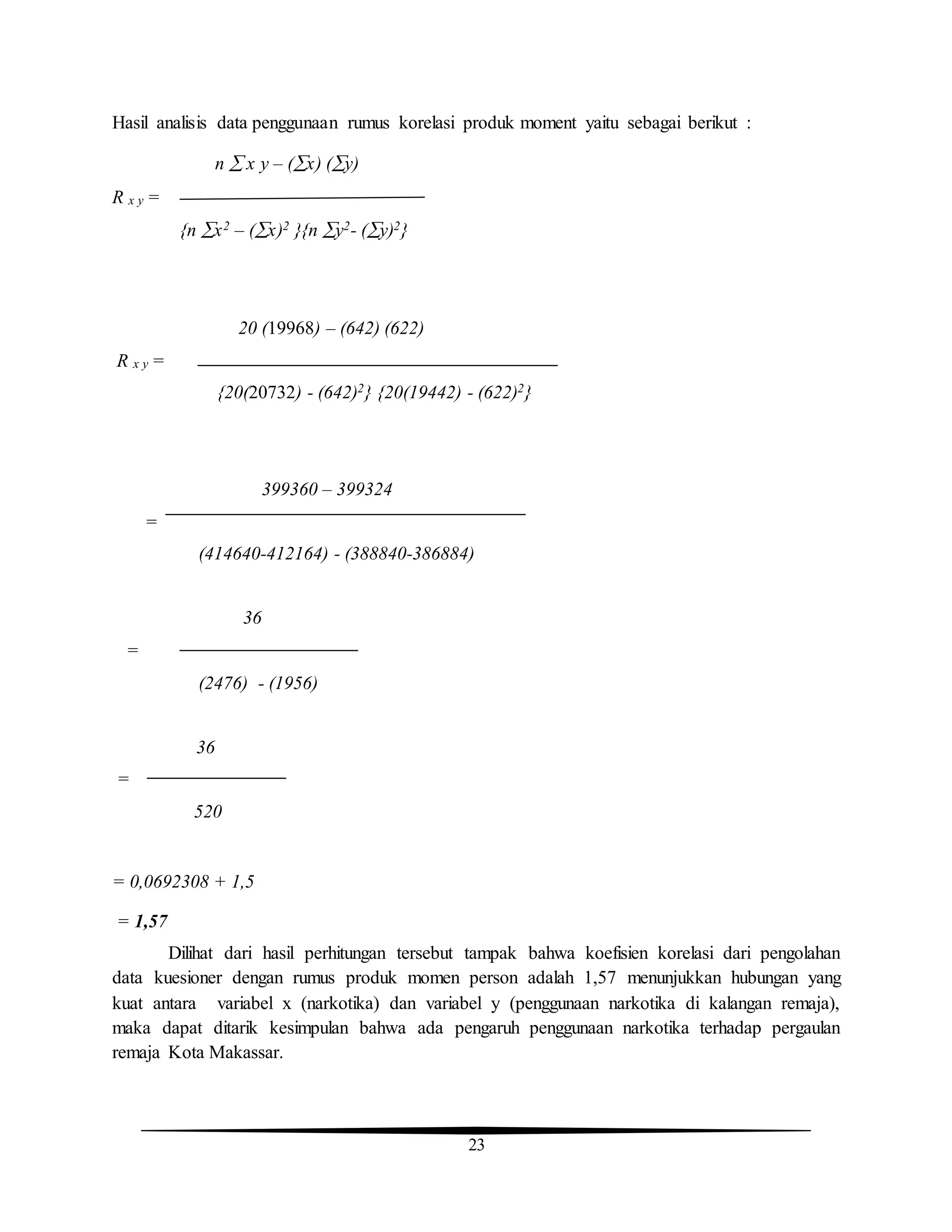 23
Hasil analisis data penggunaan rumus korelasi produk moment yaitu sebagai berikut :
n  x y – (x) (y)
R x y =
{n x2 – (x)2 }{n y2- (y)2}
20 (19968) – (642) (622)
R x y =
{20(20732) - (642)2} {20(19442) - (622)2}
399360 – 399324
=
(414640-412164) - (388840-386884)
36
=
(2476) - (1956)
36
=
520
= 0,0692308 + 1,5
= 1,57
Dilihat dari hasil perhitungan tersebut tampak bahwa koefisien korelasi dari pengolahan
data kuesioner dengan rumus produk momen person adalah 1,57 menunjukkan hubungan yang
kuat antara variabel x (narkotika) dan variabel y (penggunaan narkotika di kalangan remaja),
maka dapat ditarik kesimpulan bahwa ada pengaruh penggunaan narkotika terhadap pergaulan
remaja Kota Makassar.
 