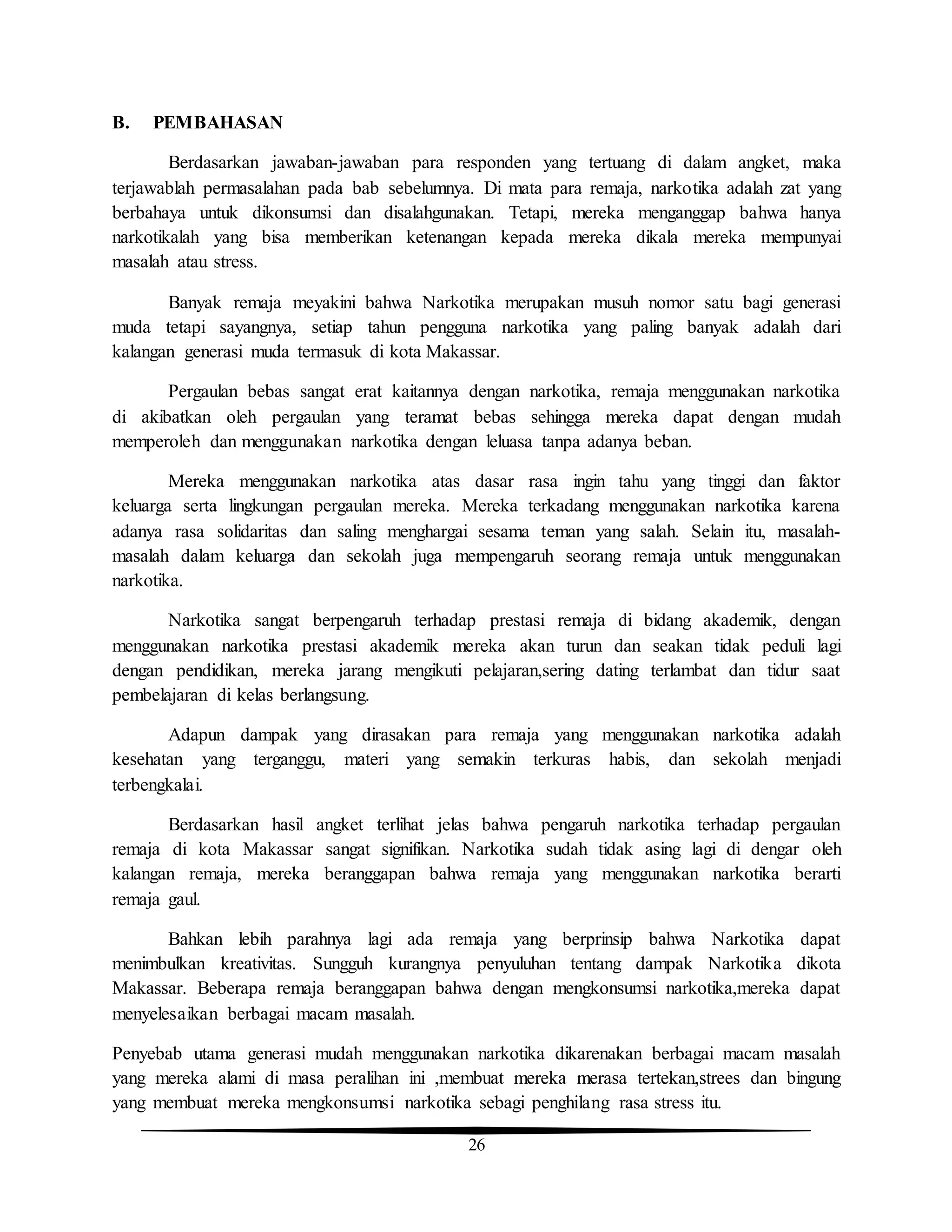26
B. PEMBAHASAN
Berdasarkan jawaban-jawaban para responden yang tertuang di dalam angket, maka
terjawablah permasalahan pada bab sebelumnya. Di mata para remaja, narkotika adalah zat yang
berbahaya untuk dikonsumsi dan disalahgunakan. Tetapi, mereka menganggap bahwa hanya
narkotikalah yang bisa memberikan ketenangan kepada mereka dikala mereka mempunyai
masalah atau stress.
Banyak remaja meyakini bahwa Narkotika merupakan musuh nomor satu bagi generasi
muda tetapi sayangnya, setiap tahun pengguna narkotika yang paling banyak adalah dari
kalangan generasi muda termasuk di kota Makassar.
Pergaulan bebas sangat erat kaitannya dengan narkotika, remaja menggunakan narkotika
di akibatkan oleh pergaulan yang teramat bebas sehingga mereka dapat dengan mudah
memperoleh dan menggunakan narkotika dengan leluasa tanpa adanya beban.
Mereka menggunakan narkotika atas dasar rasa ingin tahu yang tinggi dan faktor
keluarga serta lingkungan pergaulan mereka. Mereka terkadang menggunakan narkotika karena
adanya rasa solidaritas dan saling menghargai sesama teman yang salah. Selain itu, masalah-
masalah dalam keluarga dan sekolah juga mempengaruh seorang remaja untuk menggunakan
narkotika.
Narkotika sangat berpengaruh terhadap prestasi remaja di bidang akademik, dengan
menggunakan narkotika prestasi akademik mereka akan turun dan seakan tidak peduli lagi
dengan pendidikan, mereka jarang mengikuti pelajaran,sering dating terlambat dan tidur saat
pembelajaran di kelas berlangsung.
Adapun dampak yang dirasakan para remaja yang menggunakan narkotika adalah
kesehatan yang terganggu, materi yang semakin terkuras habis, dan sekolah menjadi
terbengkalai.
Berdasarkan hasil angket terlihat jelas bahwa pengaruh narkotika terhadap pergaulan
remaja di kota Makassar sangat signifikan. Narkotika sudah tidak asing lagi di dengar oleh
kalangan remaja, mereka beranggapan bahwa remaja yang menggunakan narkotika berarti
remaja gaul.
Bahkan lebih parahnya lagi ada remaja yang berprinsip bahwa Narkotika dapat
menimbulkan kreativitas. Sungguh kurangnya penyuluhan tentang dampak Narkotika dikota
Makassar. Beberapa remaja beranggapan bahwa dengan mengkonsumsi narkotika,mereka dapat
menyelesaikan berbagai macam masalah.
Penyebab utama generasi mudah menggunakan narkotika dikarenakan berbagai macam masalah
yang mereka alami di masa peralihan ini ,membuat mereka merasa tertekan,strees dan bingung
yang membuat mereka mengkonsumsi narkotika sebagi penghilang rasa stress itu.
 