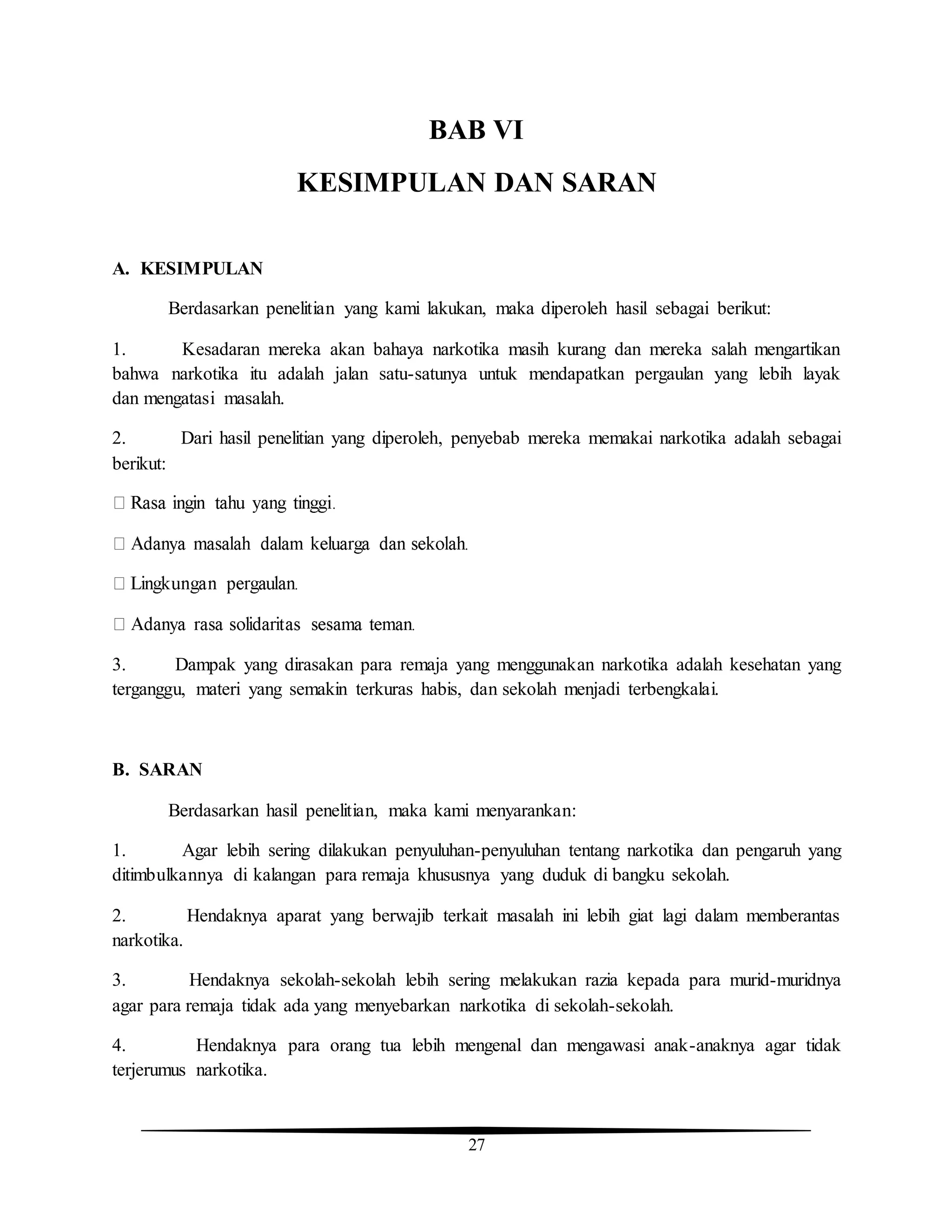 27
BAB VI
KESIMPULAN DAN SARAN
A. KESIMPULAN
Berdasarkan penelitian yang kami lakukan, maka diperoleh hasil sebagai berikut:
1. Kesadaran mereka akan bahaya narkotika masih kurang dan mereka salah mengartikan
bahwa narkotika itu adalah jalan satu-satunya untuk mendapatkan pergaulan yang lebih layak
dan mengatasi masalah.
2. Dari hasil penelitian yang diperoleh, penyebab mereka memakai narkotika adalah sebagai
berikut:
3. Dampak yang dirasakan para remaja yang menggunakan narkotika adalah kesehatan yang
terganggu, materi yang semakin terkuras habis, dan sekolah menjadi terbengkalai.
B. SARAN
Berdasarkan hasil penelitian, maka kami menyarankan:
1. Agar lebih sering dilakukan penyuluhan-penyuluhan tentang narkotika dan pengaruh yang
ditimbulkannya di kalangan para remaja khususnya yang duduk di bangku sekolah.
2. Hendaknya aparat yang berwajib terkait masalah ini lebih giat lagi dalam memberantas
narkotika.
3. Hendaknya sekolah-sekolah lebih sering melakukan razia kepada para murid-muridnya
agar para remaja tidak ada yang menyebarkan narkotika di sekolah-sekolah.
4. Hendaknya para orang tua lebih mengenal dan mengawasi anak-anaknya agar tidak
terjerumus narkotika.
 