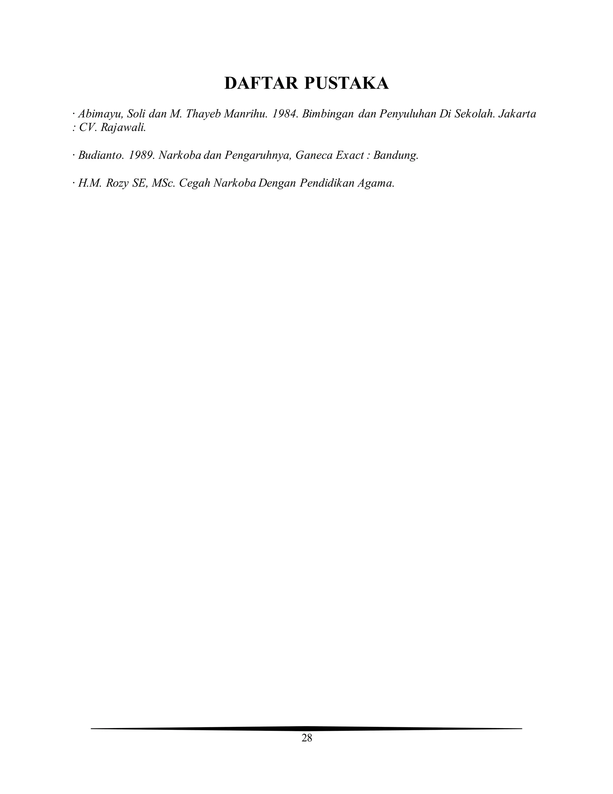 28
DAFTAR PUSTAKA
· Abimayu, Soli dan M. Thayeb Manrihu. 1984. Bimbingan dan Penyuluhan Di Sekolah. Jakarta
: CV. Rajawali.
· Budianto. 1989. Narkoba dan Pengaruhnya, Ganeca Exact : Bandung.
· H.M. Rozy SE, MSc. Cegah Narkoba Dengan Pendidikan Agama.
 