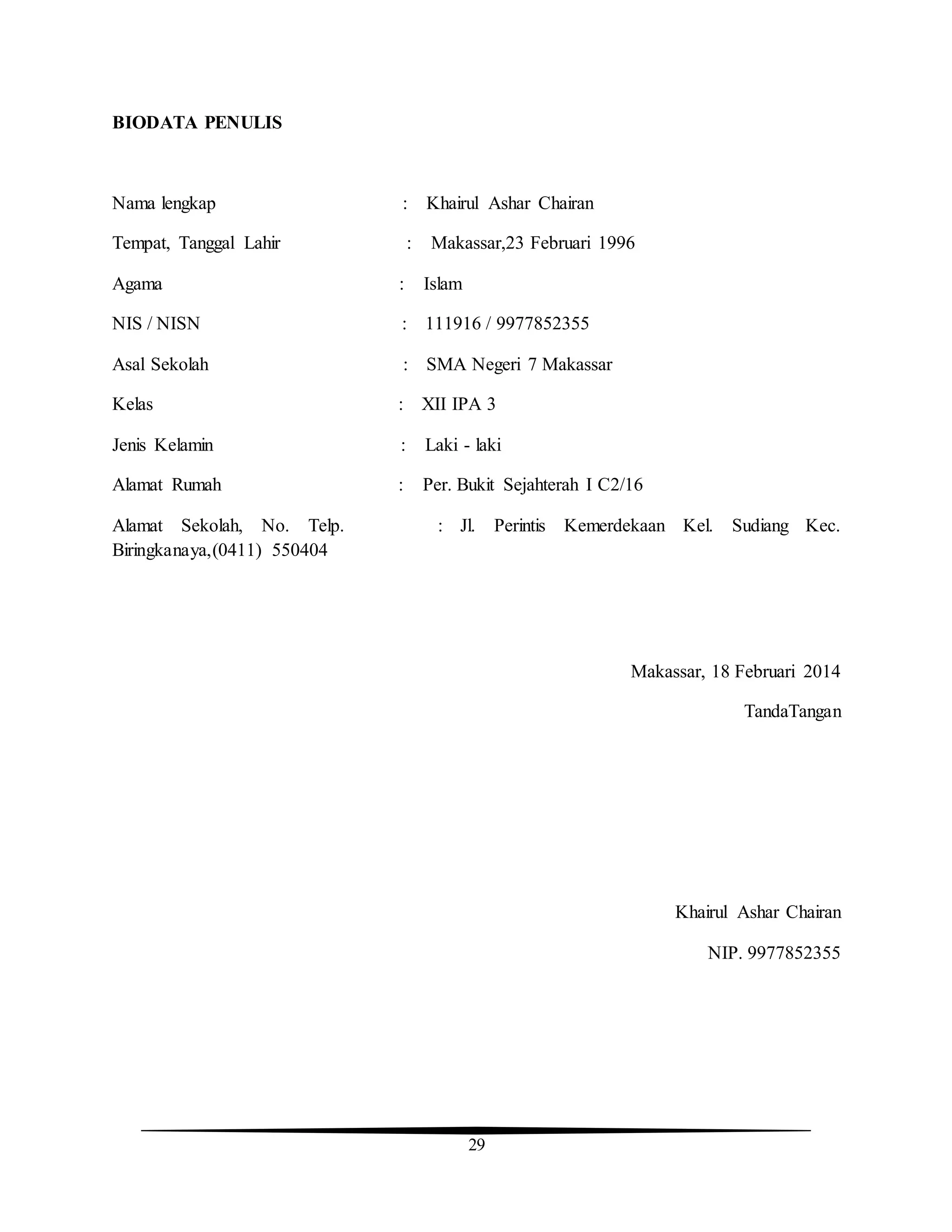 29
BIODATA PENULIS
Nama lengkap : Khairul Ashar Chairan
Tempat, Tanggal Lahir : Makassar,23 Februari 1996
Agama : Islam
NIS / NISN : 111916 / 9977852355
Asal Sekolah : SMA Negeri 7 Makassar
Kelas : XII IPA 3
Jenis Kelamin : Laki - laki
Alamat Rumah : Per. Bukit Sejahterah I C2/16
Alamat Sekolah, No. Telp. : Jl. Perintis Kemerdekaan Kel. Sudiang Kec.
Biringkanaya,(0411) 550404
Makassar, 18 Februari 2014
TandaTangan
Khairul Ashar Chairan
NIP. 9977852355
 