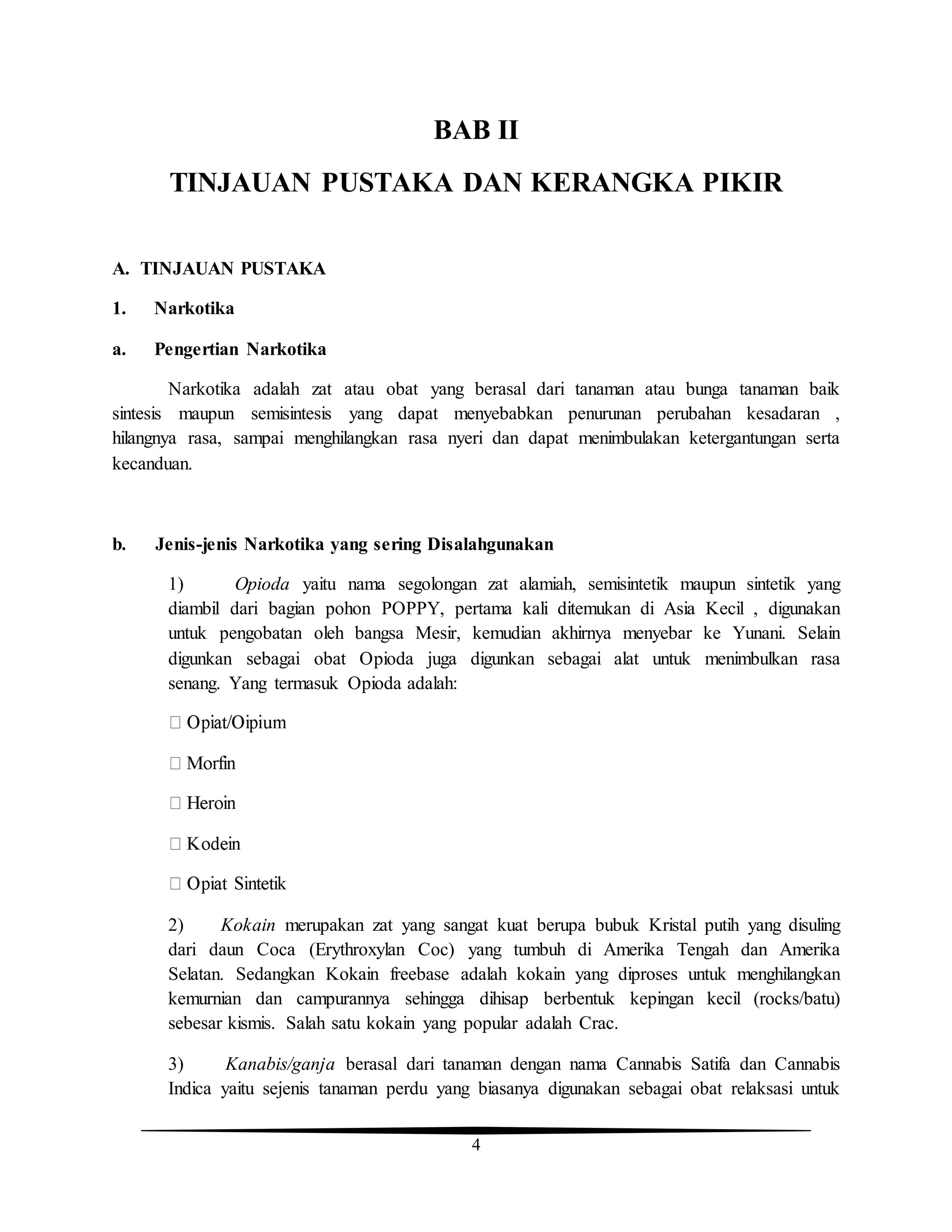 4
BAB II
TINJAUAN PUSTAKA DAN KERANGKA PIKIR
A. TINJAUAN PUSTAKA
1. Narkotika
a. Pengertian Narkotika
Narkotika adalah zat atau obat yang berasal dari tanaman atau bunga tanaman baik
sintesis maupun semisintesis yang dapat menyebabkan penurunan perubahan kesadaran ,
hilangnya rasa, sampai menghilangkan rasa nyeri dan dapat menimbulakan ketergantungan serta
kecanduan.
b. Jenis-jenis Narkotika yang sering Disalahgunakan
1) Opioda yaitu nama segolongan zat alamiah, semisintetik maupun sintetik yang
diambil dari bagian pohon POPPY, pertama kali ditemukan di Asia Kecil , digunakan
untuk pengobatan oleh bangsa Mesir, kemudian akhirnya menyebar ke Yunani. Selain
digunkan sebagai obat Opioda juga digunkan sebagai alat untuk menimbulkan rasa
senang. Yang termasuk Opioda adalah:
2) Kokain merupakan zat yang sangat kuat berupa bubuk Kristal putih yang disuling
dari daun Coca (Erythroxylan Coc) yang tumbuh di Amerika Tengah dan Amerika
Selatan. Sedangkan Kokain freebase adalah kokain yang diproses untuk menghilangkan
kemurnian dan campurannya sehingga dihisap berbentuk kepingan kecil (rocks/batu)
sebesar kismis. Salah satu kokain yang popular adalah Crac.
3) Kanabis/ganja berasal dari tanaman dengan nama Cannabis Satifa dan Cannabis
Indica yaitu sejenis tanaman perdu yang biasanya digunakan sebagai obat relaksasi untuk
 